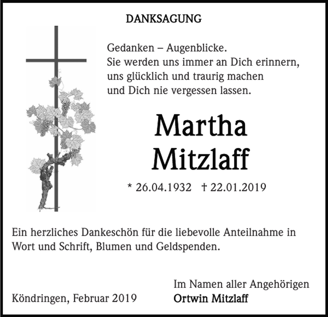 <p>Gedanken – Augenblicke.<br />Sie werden uns immer an Dich erinnern,<br />uns glücklich und traurig machen<br />und Dich nie vergessen lassen.</p><p>* 26.04.1932 † 22.01.2019</p><p>Ein herzliches Dankeschön für die liebevolle Anteilnahme in<br />Wort und Schrift, Blumen und Geldspenden.<br />Im Namen aller Angehörigen<br />Köndringen, Februar 2019</p>