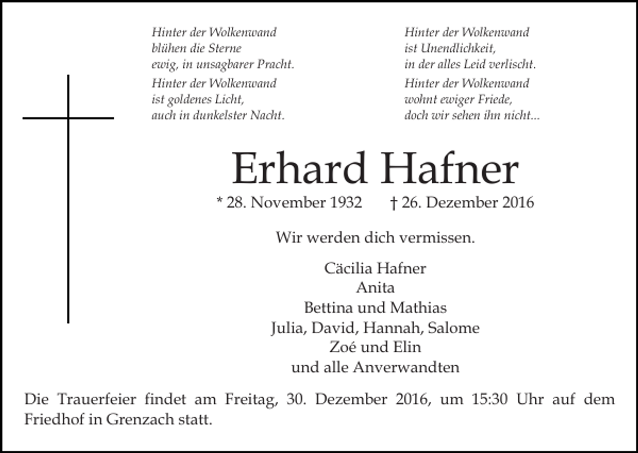 <p>Hinter der Wolkenwand<br />blühen die Sterne<br />ewig, in unsagbarer Pracht.</p><p>Hinter der Wolkenwand<br />ist Unendlichkeit,<br />in der alles Leid verlischt.</p><p>Hinter der Wolkenwand<br />ist goldenes Licht,<br />auch in dunkelster Nacht.</p><p>Hinter der Wolkenwand<br />wohnt ewiger Friede,<br />doch wir sehen ihn nicht...</p><p>Erhard Hafner</p><p>* 28. November 1932</p><p>† 26. Dezember 2016</p><p>Wir werden dich vermissen.<br />Cäcilia Hafner<br />Anita<br />Bettina und Mathias<br />Julia, David, Hannah, Salome<br />Zoé und Elin<br />und alle Anverwandten<br />Die Trauerfeier findet am Freitag, 30. Dezember 2016, um 15:30 Uhr auf dem<br />Friedhof in Grenzach statt.</p>