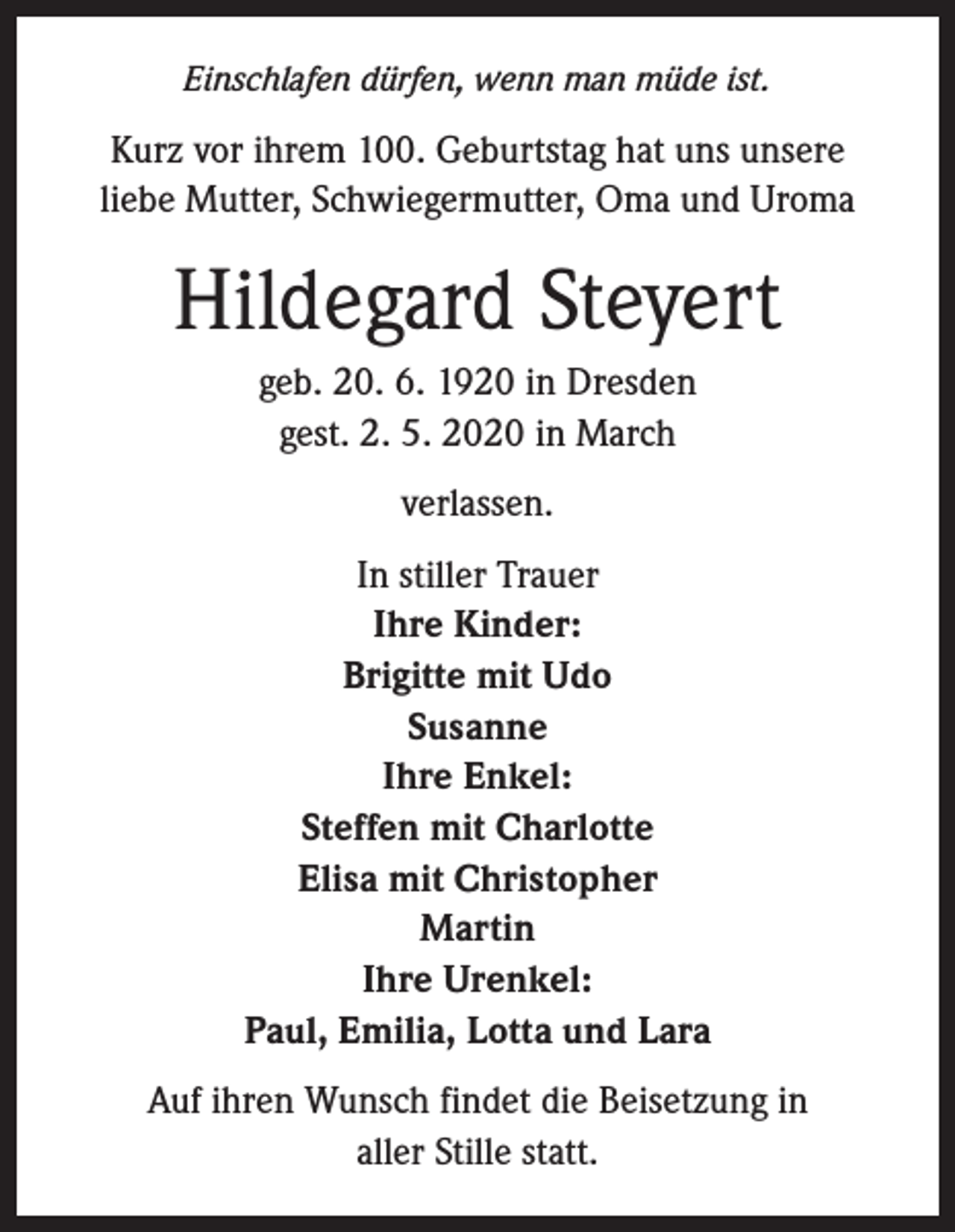 <p>Einschlafen dürfen, wenn man müde ist.</p><p>Kurz vor ihrem 100. Geburtstag hat uns unsere<br />liebe Mutter, Schwiegermutter, Oma und Uroma</p><p>Hildegard Steyert<br />geb. 20. 6. 1920 in Dresden<br />gest. 2. 5. 2020 in March<br />verlassen.<br />In stiller Trauer<br />Ihre Kinder:<br />Brigitte mit Udo<br />Susanne<br />Ihre Enkel:<br />Steffen mit Charlotte<br />Elisa mit Christopher<br />Martin<br />Ihre Urenkel:<br />Paul, Emilia, Lotta und Lara<br />Auf ihren Wunsch findet die Beisetzung in<br />aller Stille statt.</p>