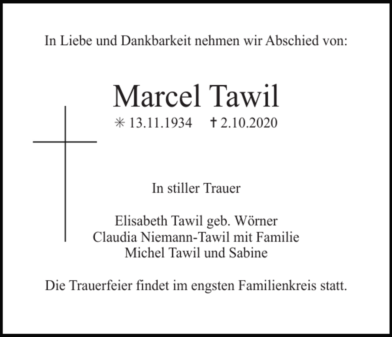 <p>Vignetten: Trauer Logos SW</p><p>In Liebe und Dankbarkeit nehmen wir Abschied von:</p><p>Marcel Tawil<br />✳ 13.11.1934</p><p>✝ 2.10.2020</p><p>In stiller Trauer</p><p>kreuz einfach2</p><p>Elisabeth Tawil geb. Wörner<br />Claudia Niemann-Tawil mit Familie<br />Michel Tawil<br />und Sabine<br />kreuz kontur</p><p>kreuz kontu</p><p>Die Trauerfeier findet im engsten Familienkreis statt.</p>