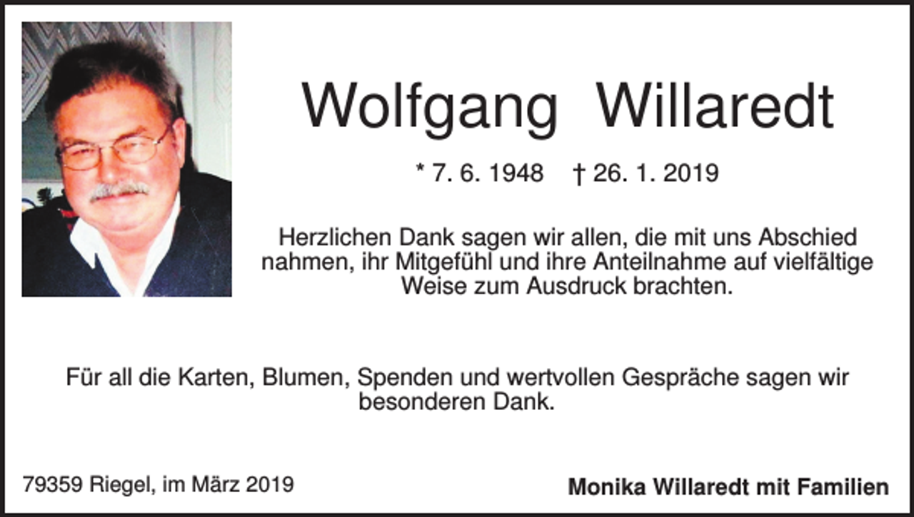 <p>Wolfgang Willaredt<br />* 7. 6. 1948</p><p>† 26. 1. 2019</p><p>Herzlichen Dank sagen wir allen, die mit uns Abschied<br />nahmen, ihr Mitgefühl und ihre Anteilnahme auf vielfältige<br />Weise zum Ausdruck brachten.</p><p>Für all die Karten, Blumen, Spenden und wertvollen Gespräche sagen wir<br />besonderen Dank.</p><p>79359 Riegel, im März 2019</p><p>Monika Willaredt mit Familien</p>