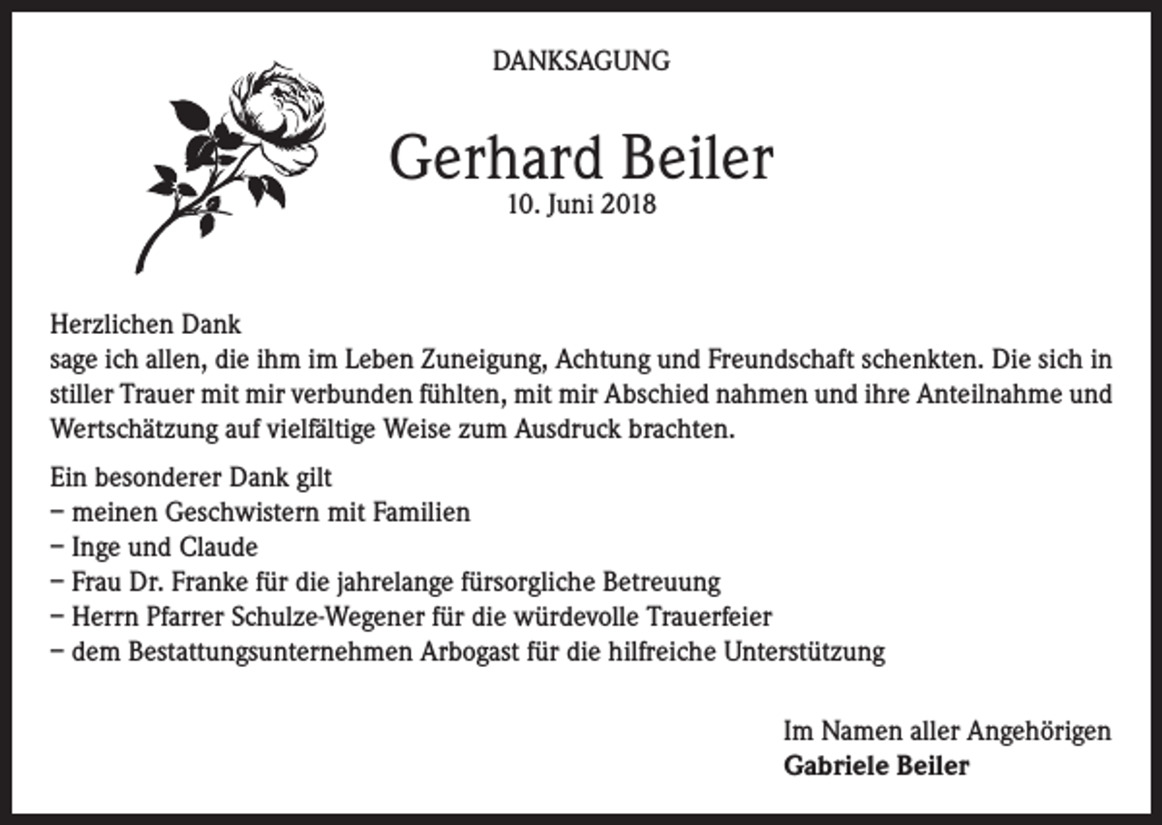 <p>DANKSAGUNG</p><p>Gerhard Beiler<br />10. Juni 2018</p><p>Herzlichen Dank<br />sage ich allen, die ihm im Leben Zuneigung, Achtung und Freundschaft schenkten. Die sich in<br />stiller Trauer mit mir verbunden fühlten, mit mir Abschied nahmen und ihre Anteilnahme und<br />Wertschätzung auf vielfältige Weise zum Ausdruck brachten.<br />Ein besonderer Dank gilt<br />– meinen Geschwistern mit Familien<br />– Inge und Claude<br />– Frau Dr. Franke für die jahrelange fürsorgliche Betreuung<br />– Herrn Pfarrer Schulze-Wegener für die würdevolle Trauerfeier<br />– dem Bestattungsunternehmen Arbogast für die hilfreiche Unterstützung<br />Im Namen aller Angehörigen<br />Gabriele Beiler</p>