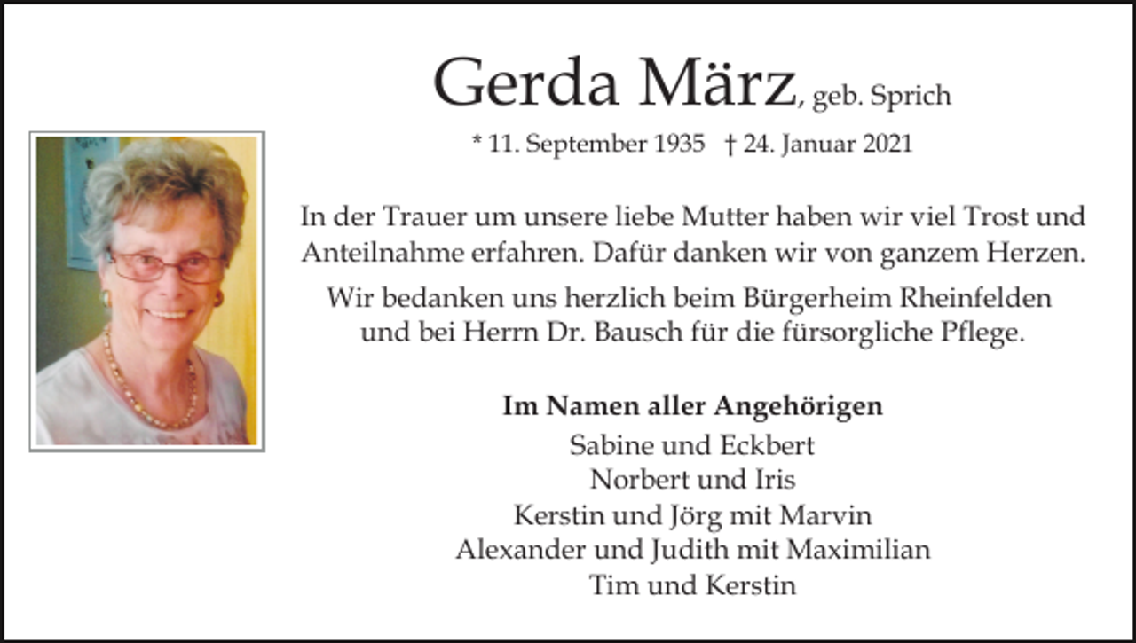 <p>Gerda März, geb. Sprich<br />* 11. September 1935 † 24. Januar 2021</p><p>In der Trauer um unsere liebe Mutter haben wir viel Trost und<br />Anteilnahme erfahren. Dafür danken wir von ganzem Herzen.<br />Wir bedanken uns herzlich beim Bürgerheim Rheinfelden<br />und bei Herrn Dr. Bausch für die fürsorgliche Pflege.<br />Im Namen aller Angehörigen<br />Sabine und Eckbert<br />Norbert und Iris<br />Kerstin und Jörg mit Marvin<br />Alexander und Judith mit Maximilian<br />Tim und Kerstin</p>