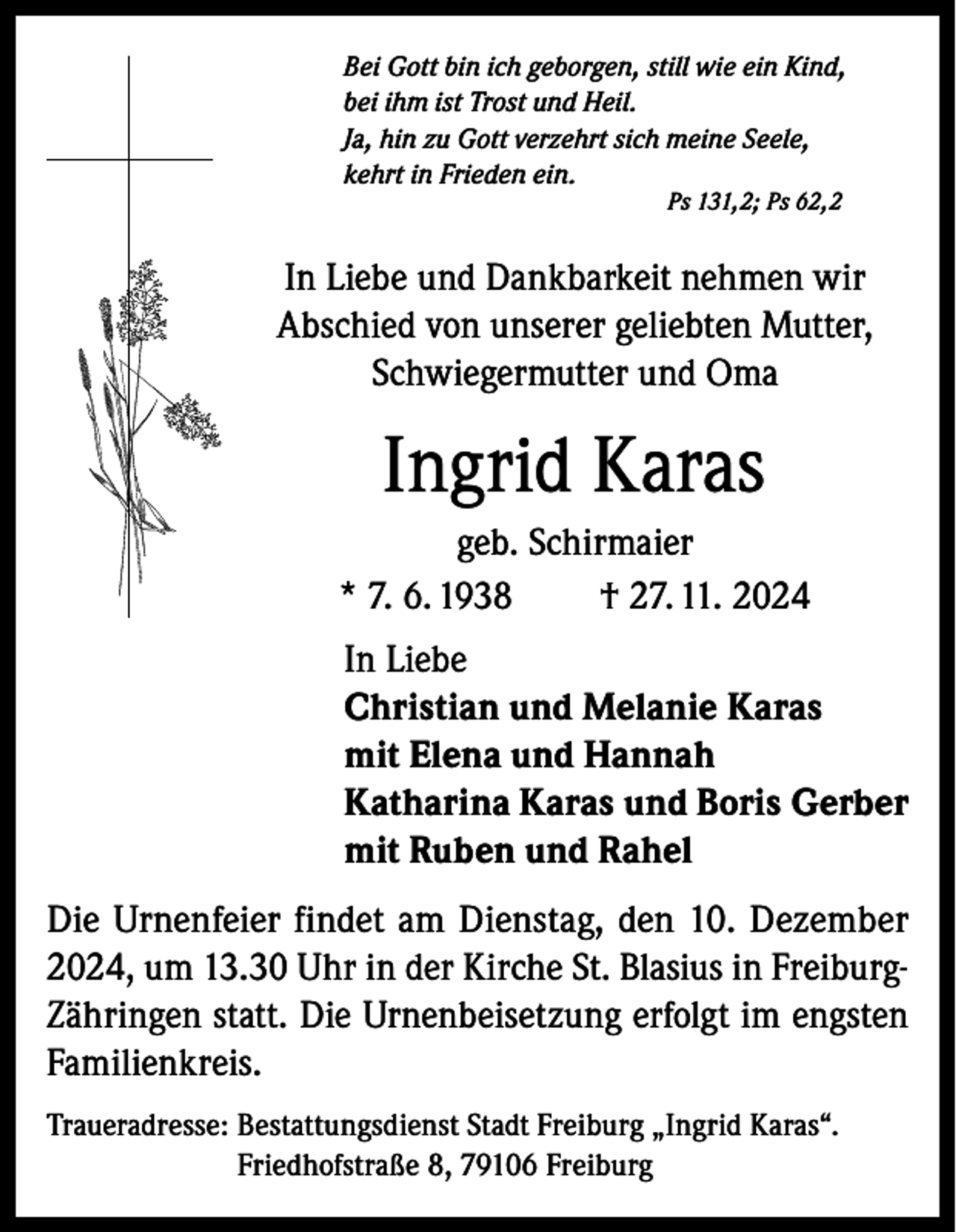 <p>Bei Gott bin ich geborgen, still wie ein Kind,<br />bei ihm ist Trost und Heil.<br />Ja, hin zu Gott verzehrt sich meine Seele,<br />kehrt in Frieden ein.<br />Ps 131,2; Ps 62,2</p><p>In Liebe und Dankbarkeit nehmen wir<br />Abschied von unserer geliebten Mutter,<br />Schwiegermutter und Oma</p><p>Ingrid Karas<br />geb. Schirmaier<br />* 7. 6. 1938<br />† 27. 11. 2024<br />In Liebe<br />Christian und Melanie Karas<br />mit Elena und Hannah<br />Katharina Karas und Boris Gerber<br />mit Ruben und Rahel<br />Die Urnenfeier findet am Dienstag, den 10. Dezember<br />2024, um 13.30 Uhr in der Kirche St. Blasius in FreiburgZähringen statt. Die Urnenbeisetzung erfolgt im engsten<br />Familienkreis.<br />Traueradresse: B<br />estattungsdienst Stadt Freiburg „Ingrid Karas“.<br />Friedhofstraße 8, 79106 Freiburg</p>