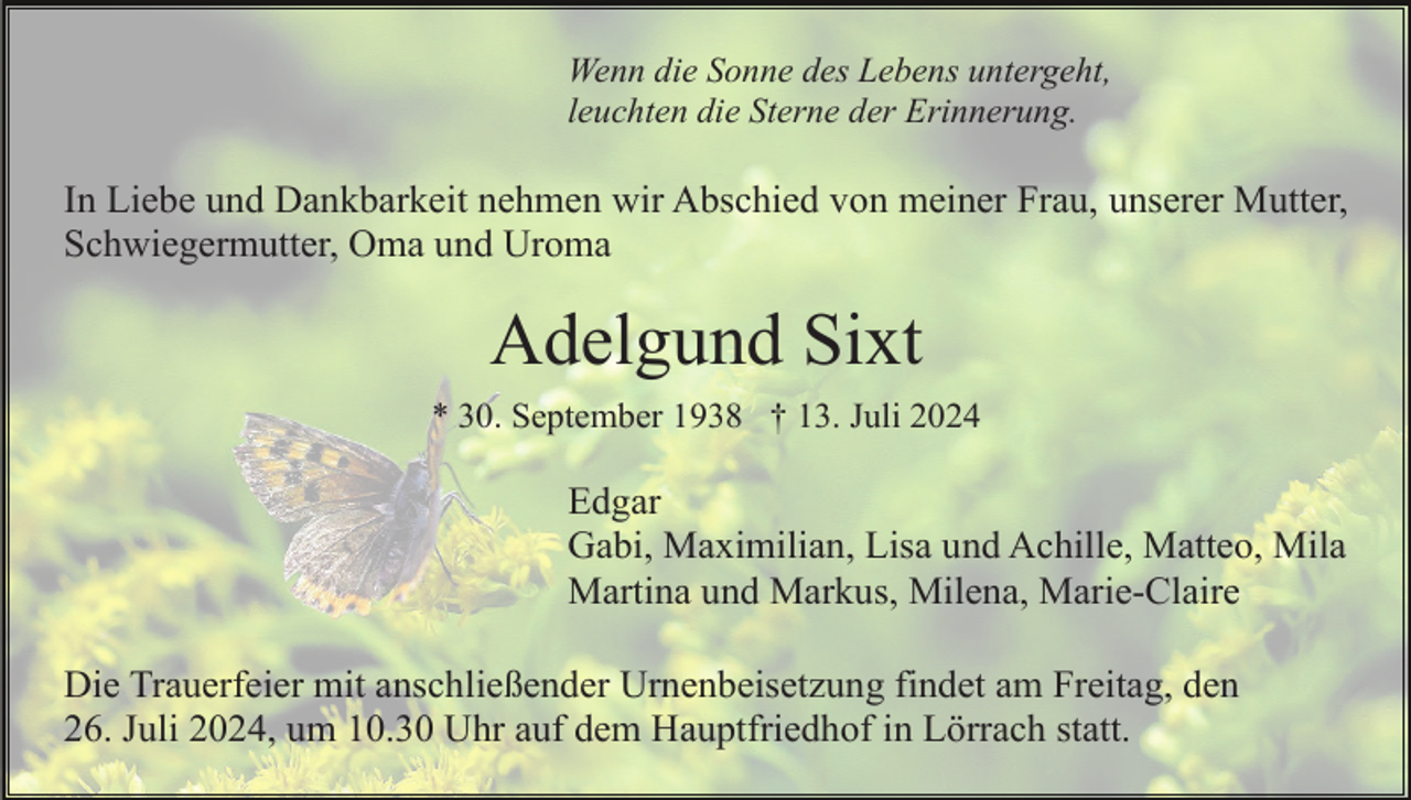 <p>Wenn die Sonne des Lebens untergeht,<br />leuchten die Sterne der Erinnerung.</p><p>In Liebe und Dankbarkeit nehmen wir Abschied von meiner Frau, unserer Mutter,<br />Schwiegermutter, Oma und Uroma</p><p>Adelgund Sixt<br />* 30. September 1938 † 13. Juli 2024</p><p>Edgar<br />Gabi, Maximilian, Lisa und Achille, Matteo, Mila<br />Martina und Markus, Milena, Marie-Claire<br />Die Trauerfeier mit anschließender Urnenbeisetzung findet am Freitag, den<br />26. Juli 2024, um 10.30 Uhr auf dem Hauptfriedhof in Lörrach statt.</p>