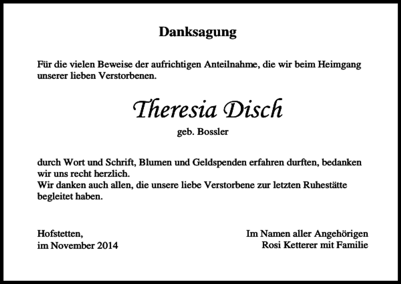 <p>Danksagung<br />Für die vielen Beweise der aufrichtigen Anteilnahme, die wir beim Heimgang<br />unserer lieben Verstorbenen.</p><p>geb. Bossler<br />durch Wort und Schrift, Blumen und Geldspenden erfahren durften, bedanken<br />wir uns recht herzlich.<br />Wir danken auch allen, die unsere liebe Verstorbene zur letzten Ruhestätte<br />begleitet haben.</p><p>Hofstetten,<br />im November 2014</p><p>Im Namen aller Angehörigen<br />Rosi Ketterer mit Familie</p>