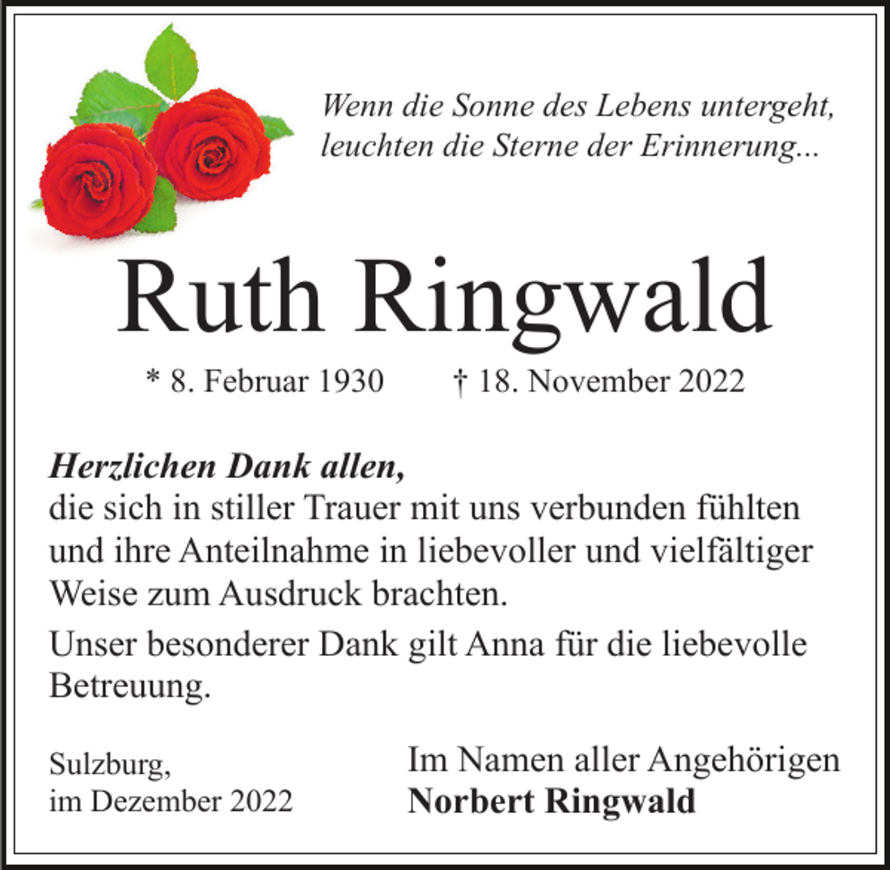 <p>Wenn die Sonne des Lebens untergeht,<br />leuchten die Sterne der Erinnerung...</p><p>Ruth Ringwald<br />* 8. Februar 1930</p><p>† 18. November 2022</p><p>Herzlichen Dank allen,<br />die sich in stiller Trauer mit uns verbunden fühlten<br />und ihre Anteilnahme in liebevoller und vielfältiger<br />Weise zum Ausdruck brachten.<br />Unser besonderer Dank gilt Anna für die liebevolle<br />Betreuung.<br />Sulzburg,<br />im Dezember 2022</p><p>Im Namen aller Angehörigen<br />Norbert Ringwald</p>