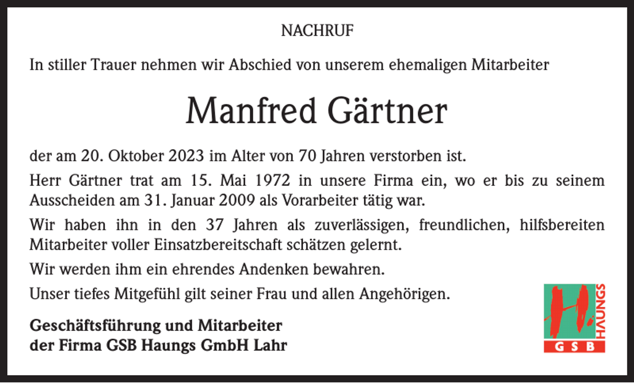 <p>NACHRUF<br />In stiller Trauer nehmen wir Abschied von unserem ehemaligen Mitarbeiter</p><p>Manfred Gärtner<br />der am 20. Oktober 2023 im Alter von 70 Jahren verstorben ist.<br />Herr Gärtner trat am 15. Mai 1972 in unsere Firma ein, wo er bis zu seinem<br />Ausscheiden am 31. Januar 2009 als Vorarbeiter tätig war.<br />Wir haben ihn in den 37 Jahren als zuverlässigen, freundlichen, hilfsbereiten<br />Mitarbeiter voller Einsatzbereitschaft schätzen gelernt.<br />Wir werden ihm ein ehrendes Andenken bewahren.<br />Unser tiefes Mitgefühl gilt seiner Frau und allen Angehörigen.<br />Geschäftsführung und Mitarbeiter<br />der Firma GSB Haungs GmbH Lahr</p>