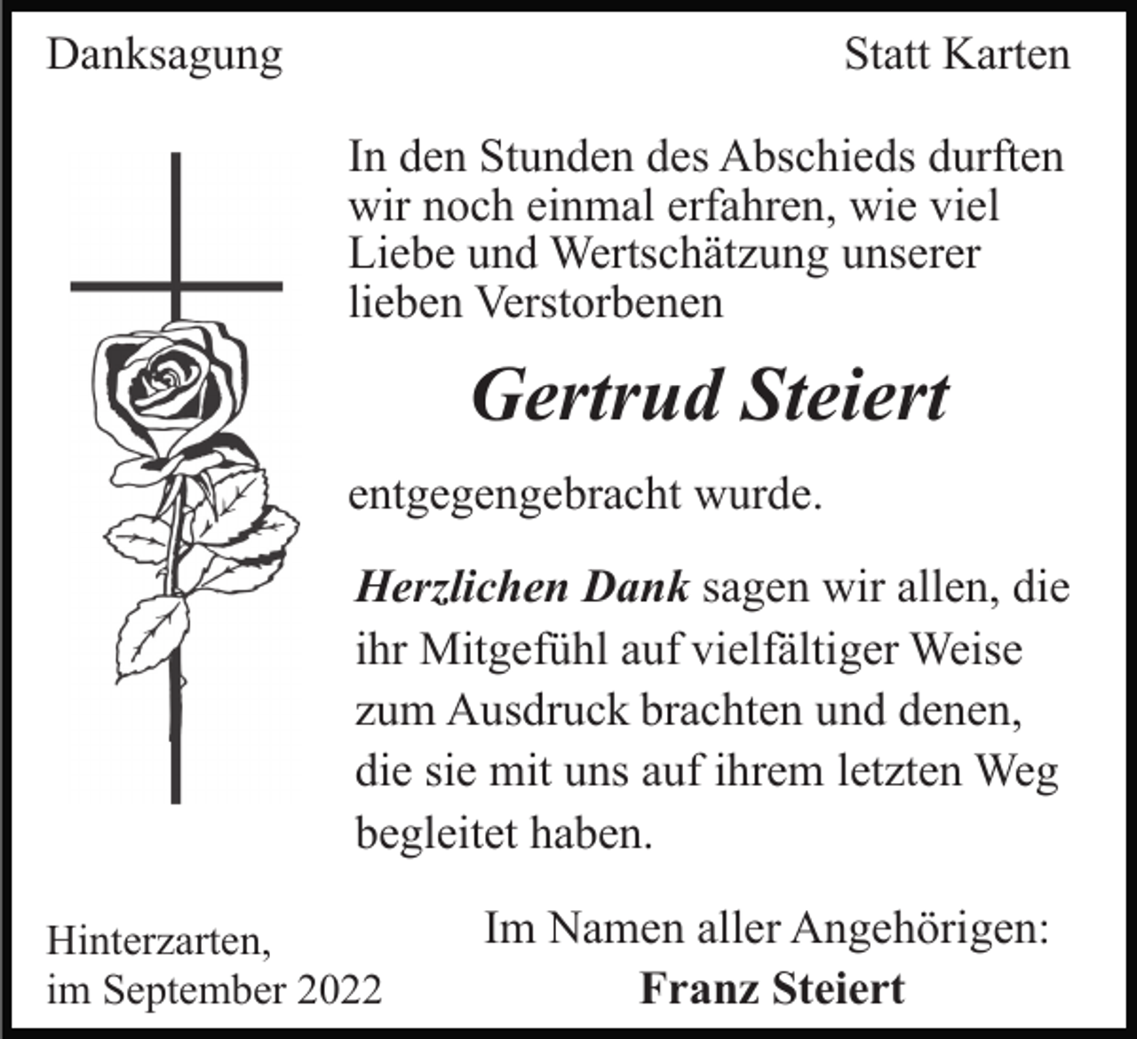 <p>Danksagung</p><p>Statt Karten<br />In den Stunden des Abschieds durften<br />wir noch einmal erfahren, wie viel<br />Liebe und Wertschätzung unserer<br />lieben Verstorbenen</p><p>Gertrud Steiert<br />entgegengebracht wurde.<br />Herzlichen Dank sagen wir allen, die<br />ihr Mitgefühl auf vielfältiger Weise<br />zum Ausdruck brachten und denen,<br />die sie mit uns auf ihrem letzten Weg<br />begleitet haben.<br />Hinterzarten,<br />im September 2022</p><p>Im Namen aller Angehörigen:<br />Franz Steiert</p>
