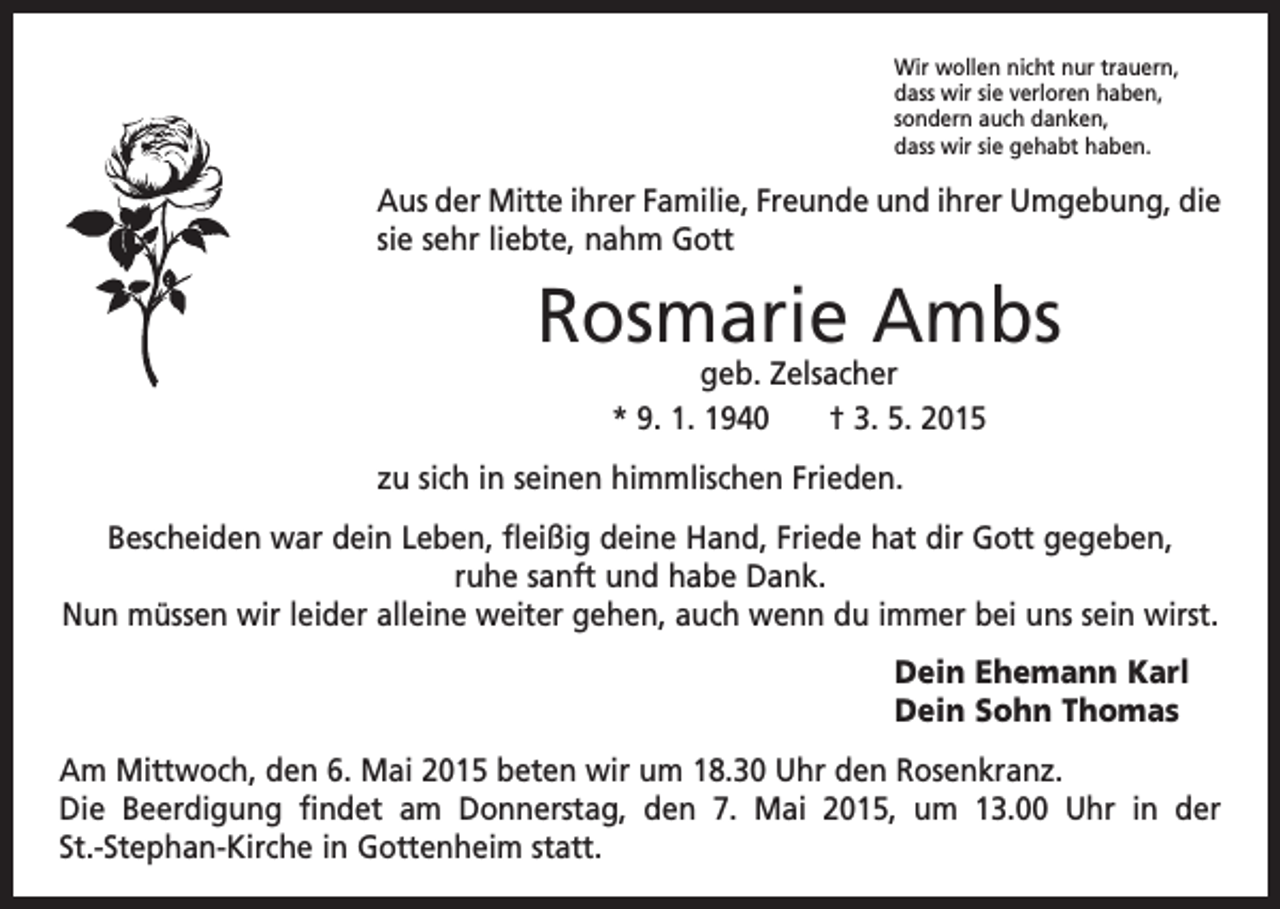 <p>Wir wollen nicht nur trauern,<br />dass wir sie verloren haben,<br />sondern auch danken,<br />dass wir sie gehabt haben.</p><p>Aus der Mitte ihrer Familie, Freunde und ihrer Umgebung, die<br />sie sehr liebte, nahm Gott</p><p>Rosmarie Ambs<br />geb. Zelsacher<br />* 9. 1. 1940 † 3. 5. 2015</p><p>zu sich in seinen himmlischen Frieden.<br />Bescheiden war dein Leben, fleißig deine Hand, Friede hat dir Gott gegeben,<br />ruhe sanft und habe Dank.<br />Nun müssen wir leider alleine weiter gehen, auch wenn du immer bei uns sein wirst.<br />Dein Ehemann Karl<br />Dein Sohn Thomas<br />Am Mittwoch, den 6. Mai 2015 beten wir um 18.30 Uhr den Rosenkranz.<br />Die Beerdigung findet am Donnerstag, den 7. Mai 2015, um 13.00 Uhr in der<br />St.-Stephan-Kirche in Gottenheim statt.</p>