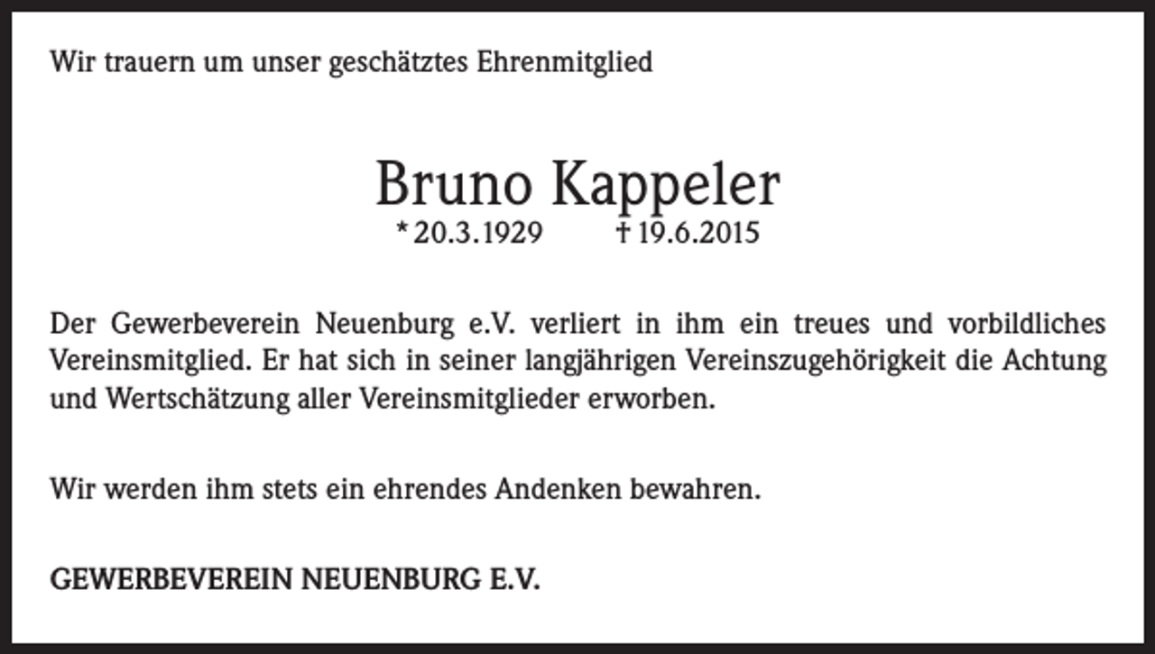 <p>Wir trauern um unser geschätztes Ehrenmitglied</p><p>Bruno Kappeler<br />* 20.3.1929</p><p>† 19.6.2015</p><p>Der Gewerbeverein Neuenburg e.V. verliert in ihm ein treues und vorbildliches<br />Vereinsmitglied. Er hat sich in seiner langjährigen Vereinszugehörigkeit die Achtung<br />und Wertschätzung aller Vereinsmitglieder erworben.<br />Wir werden ihm stets ein ehrendes Andenken bewahren.<br />GEWERBEVEREIN NEUENBURG E.V.</p>