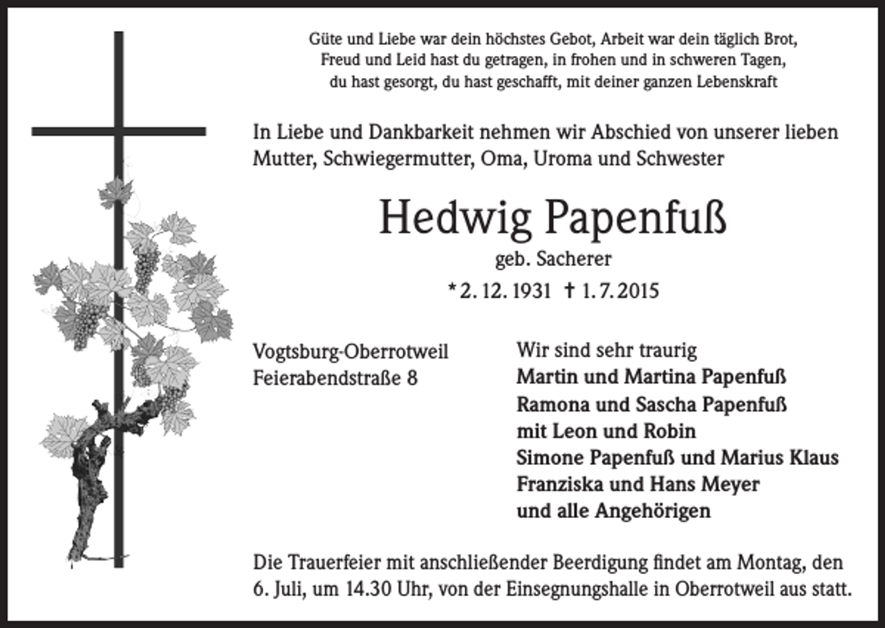 <p>Güte und Liebe war dein höchstes Gebot, Arbeit war dein täglich Brot,<br />Freud und Leid hast du getragen, in frohen und in schweren Tagen,<br />du hast gesorgt, du hast geschafft, mit deiner ganzen Lebenskraft</p><p>In Liebe und Dankbarkeit nehmen wir Abschied von unserer lieben<br />Mutter, Schwiegermutter, Oma, Uroma und Schwester</p><p>Hedwig Papenfuß<br />geb. Sacherer<br />* 2. 12. 1931 = 1. 7. 2015</p><p>Vogtsburg-Oberrotweil</p><p>Feierabendstraße<br />8</p><p>Wir sind sehr traurig<br />Martin und Martina Papenfuß<br />Ramona und Sascha Papenfuß<br />mit Leon und Robin<br />Simone Papenfuß und Marius Klaus<br />Franziska und Hans Meyer<br />und alle Angehörigen</p><p>Die Trauerfeier mit anschließender Beerdigung findet am Montag, den<br />6. Juli, um 14.30 Uhr, von der Einsegnungshalle in Oberrotweil aus statt.</p>
