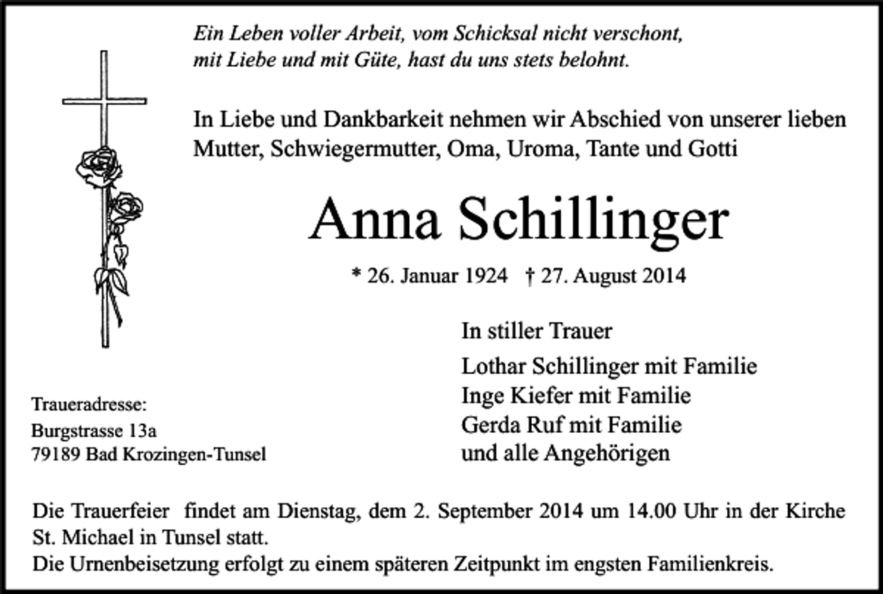 <p>Ein Leben voller Arbeit, vom Schicksal nicht verschont,<br />mit Liebe und mit Güte, hast du uns stets belohnt.</p><p>In Liebe und Dankbarkeit nehmen wir Abschied von unserer lieben<br />Mutter, Schwiegermutter, Oma, Uroma, Tante und Gotti</p><p>Anna Schillinger<br />* 26. Januar 1924 † 27. August 2014</p><p>Traueradresse:<br />Burgstrasse 13a<br />79189 Bad Krozingen-Tunsel</p><p>In stiller Trauer<br />Lothar Schillinger mit Familie<br />Inge Kiefer mit Familie<br />Gerda Ruf mit Familie<br />und alle Angehörigen</p><p>Die Trauerfeier findet am Dienstag, dem 2. September 2014 um 14.00 Uhr in der Kirche<br />St. Michael in Tunsel statt.<br />Die Urnenbeisetzung erfolgt zu einem späteren Zeitpunkt im engsten Familienkreis.</p>