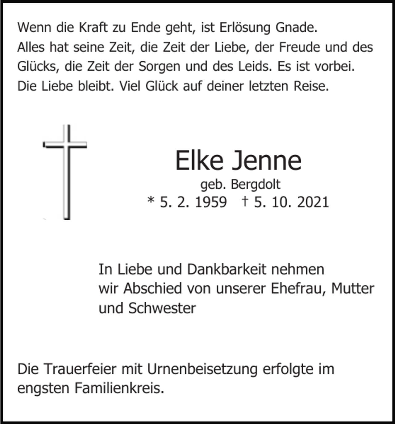 <p>Wenn die Kraft zu Ende geht, ist Erlösung Gnade.<br />Alles hat seine Zeit, die Zeit der Liebe, der Freude und des<br />Glücks, die Zeit der Sorgen und des Leids. Es ist vorbei.<br />Die Liebe bleibt. Viel Glück auf deiner letzten Reise.</p><p>Elke Jenne<br />geb. Bergdolt</p><p>* 5. 2. 1959 † 5. 10. 2021</p><p>In Liebe und Dankbarkeit nehmen<br />wir Abschied von unserer Ehefrau, Mutter<br />und Schwester</p><p>Die Trauerfeier mit Urnenbeisetzung erfolgte im<br />engsten Familienkreis.</p>