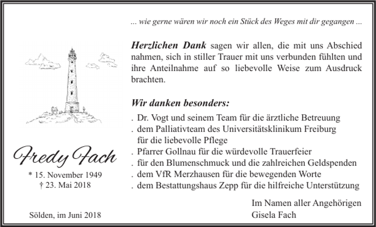 <p>... wie<br />wi e gerne<br />g er n e wären<br />w är e n wir<br />wir noch<br />n o c h ein<br />ei n Stück<br />St ü c k des<br />d es Weges<br />We g es mit<br />mit dir<br />dir gegangen<br />g e g a n g e n ...</p><p>HHerzlichen<br />erzli c h e n DDank<br />a n k ssagen<br />a g e n wir<br />wir all<br />allen,<br />e n, die<br />di e mit<br />mit uns<br />u ns Abschied<br />A bs c hi e d</p><p>nahmen,<br />n a h m e n, sisich<br />c h iin<br />n still<br />stiller<br />er Trauer<br />Tr a u er mit<br />mit uuns<br />ns vverbunden<br />er b u n d e n ffühlten<br />ü hlt e n uund<br />nd<br />ihre<br />i hr e Anteilnahme<br />A nt eil n a h m e auf<br />a uf so<br />s o li<br />liebevolle<br />e b e v oll e Weise<br />Weis e zum<br />z u m Ausdruck<br />A us dr u c k<br />brachten.<br />br a c ht e n.</p><p>Wird danken<br />Wir<br />a n k e n b besonders:<br />es o n d ers:</p><p>** 115.<br />5. November<br />N o v e m b er 11<br />†† 223.<br />3. Mai<br />M ai 22</p><p>. Dr.<br />Dr. Vogt<br />Vo gt und<br />u n d seinem<br />s ei n e m Team<br />Te a m für<br />f ür die<br />di e ärztliche<br />är ztli c h e Betreuung<br />B etr e u u n g<br />. dem<br />d e m Palliativteam<br />P alli ati vt e a m des<br />d es Universitätsklinikum<br />U ni v ersit äts kli ni k u m Freiburg<br />Fr ei b ur g<br />f ür die<br />di e liebevolle<br />li e b e v oll e Pflege<br />Pfl e g e<br />für<br />. Pfarrer<br />Pf arr er Gollnau<br />G oll n a u für<br />f ür die<br />di e würdevolle<br />w ür d e v oll e Trauerfeier<br />Tr a u erf ei er<br />. für<br />f ür den<br />d e n Blumenschmuck<br />Bl u m e ns c h m u c k und<br />u n d die<br />di e zahlreichen<br />z a hlr ei c h e n Geldspenden<br />G el ds p e n d e n<br />. dem<br />d e m VfR<br />Vf R Merzhausen<br />M er z h a us e n für<br />f ür die<br />di e bewegenden<br />b e w e g e n d e n Worte<br />W ort e<br />. dem<br />d e m Bestattungshaus<br />B est att u n gs h a us Zepp<br />Z e p p für<br />f ür die<br />di e hilfreiche<br />hilfr ei c h e Unterstützung<br />U nt erst üt z u n g</p><p>SSölden,<br />öl d e n, iim<br />m JJuni<br />u ni 22</p><p>I m Namen<br />Im<br />N a m e n aller<br />all er Angehörigen<br />A n g e h öri g e n<br />Gisela<br />Gis<br />el a FFach<br />ac h</p><p>Fredy<br />Fre<br />dy FFach<br />ach</p>