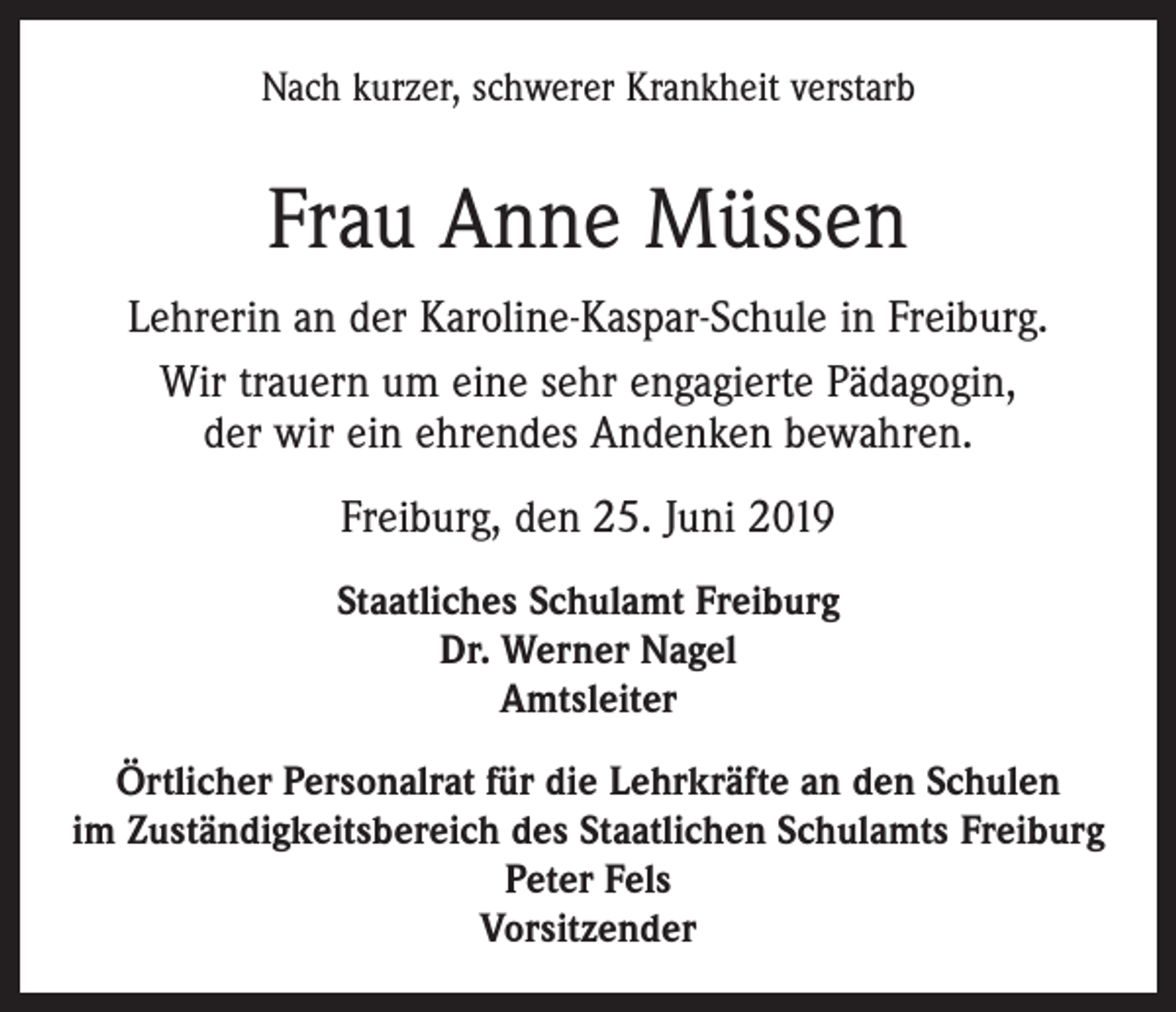 <p>Nach kurzer, schwerer Krankheit verstarb</p><p>Frau Anne Müssen<br />Lehrerin an der Karoline-Kaspar-Schule in Freiburg.<br />Wir trauern um eine sehr engagierte Pädagogin,<br />der wir ein ehrendes Andenken bewahren.<br />Freiburg, den 25. Juni 2019<br />Staatliches Schulamt Freiburg<br />Dr. Werner Nagel<br />Amtsleiter<br />Örtlicher Personalrat für die Lehrkräfte an den Schulen<br />im Zuständigkeitsbereich des Staatlichen Schulamts Freiburg<br />Peter Fels<br />Vorsitzender</p>