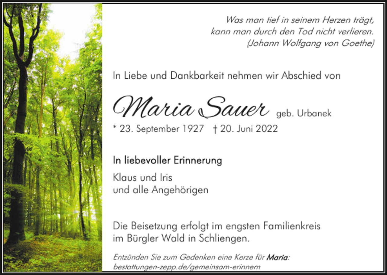 <p>Was man tief in seinem Herzen trägt,<br />kann man durch den Tod nicht verlieren.<br />(Johann Wolfgang von Goethe)</p><p>In Liebe und Dankbarkeit nehmen wir Abschied von</p><p>Maria Sauer</p><p>geb. Urbanek</p><p>* 23. September 1927 † 20. Juni 2022</p><p>Klaus und Iris<br />und alle Angehörigen<br />Die Beisetzung erfolgt im engsten Familienkreis<br />im Bürgler Wald in Schliengen.<br />Entzünden Sie zum Gedenken eine Kerze für<br />bestattungen-zepp.de/gemeinsam-erinnern</p><p>:</p>