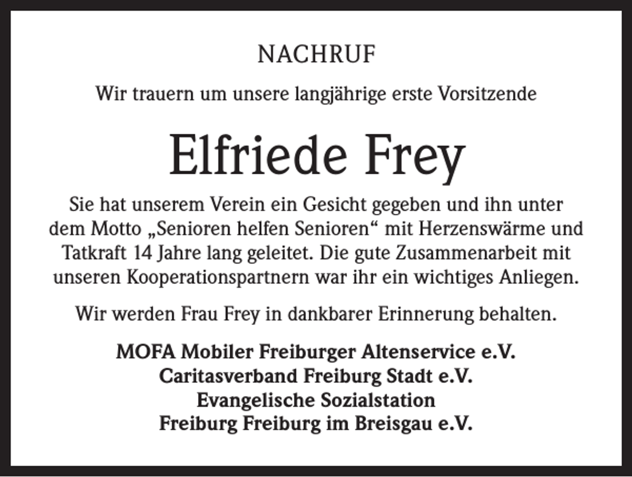 <p>NACHRUF<br />Wir trauern um unsere langjährige erste Vorsitzende</p><p>Elfriede Frey<br />Sie hat unserem Verein ein Gesicht gegeben und ihn unter<br />dem Motto „Senioren helfen Senioren“ mit Herzenswärme und<br />Tatkraft 14 Jahre lang geleitet. Die gute Zusammenarbeit mit<br />unseren Kooperationspartnern war ihr ein wichtiges Anliegen.<br />Wir werden Frau Frey in dankbarer Erinnerung behalten.<br />MOFA Mobiler Freiburger Altenservice e.V.<br />Caritasverband Freiburg Stadt e.V.<br />Evangelische Sozialstation<br />Freiburg Freiburg im Breisgau e.V.</p>