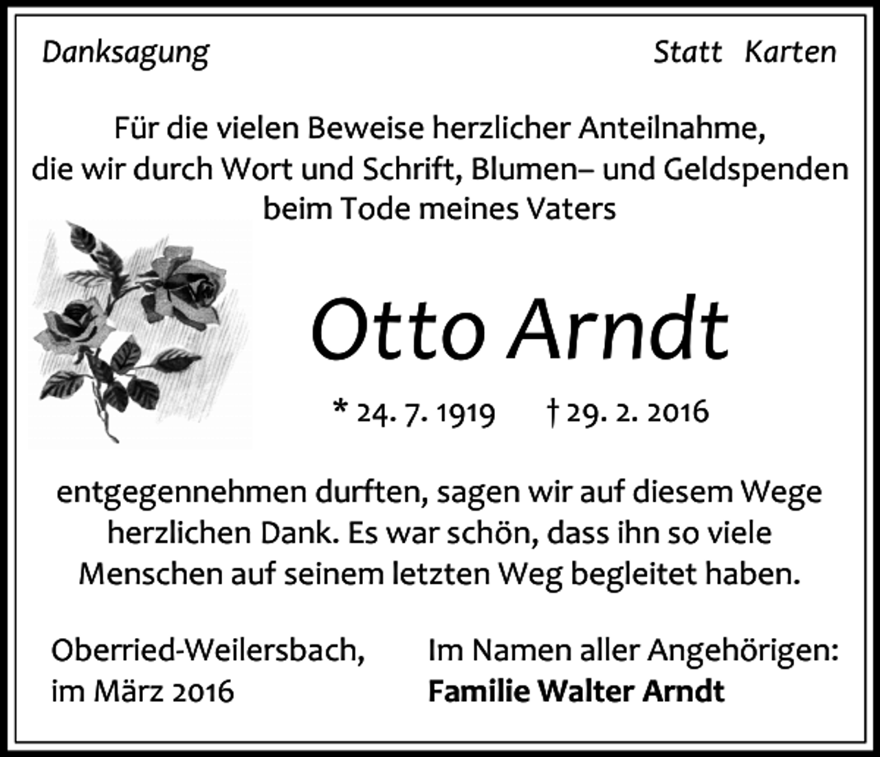 <p>Danksagung</p><p>Statt Karten</p><p>Für die vielen Beweise herzlicher Anteilnahme,<br />die wir durch Wort und Schrift, Blumen– und Geldspenden<br />beim Tode meines Vaters</p><p>Otto Arndt<br />* 24. 7. 1919</p><p>† 29. 2. 2016</p><p>entgegennehmen durften, sagen wir auf diesem Wege<br />herzlichen Dank. Es war schön, dass ihn so viele<br />Menschen auf seinem letzten Weg begleitet haben.<br />Oberried-Weilersbach,<br />im März 2016</p><p>Im Namen aller Angehörigen:<br />Familie Walter Arndt</p>