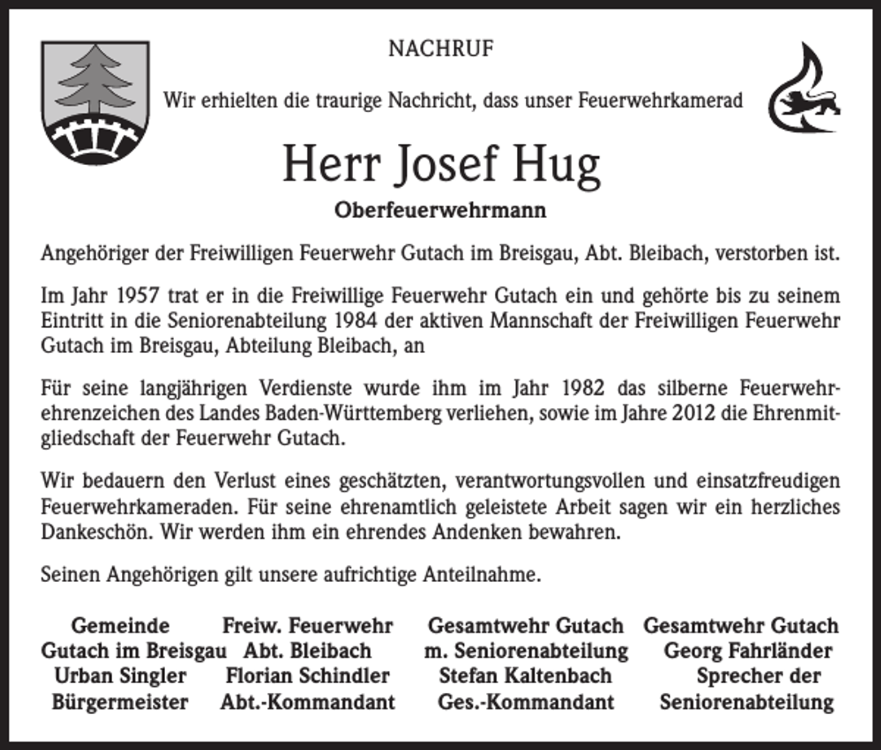 <p>NACHRUF<br />Wir erhielten die traurige Nachricht, dass unser Feuerwehrkamerad</p><p>Herr Josef Hug<br />Oberfeuerwehrmann<br />Angehöriger der Freiwilligen Feuerwehr Gutach im Breisgau, Abt. Bleibach, ­verstorben ist.<br />Im Jahr 1957 trat er in die Freiwillige Feuerwehr Gutach ein und gehörte bis zu seinem<br />Eintritt in die Seniorenabteilung 1984 der aktiven Mannschaft der Freiwilligen Feuerwehr<br />Gutach im Breisgau, Abteilung Bleibach, an<br />Für seine langjährigen Verdienste wurde ihm im Jahr 1982 das silberne Feuerwehr­<br />ehrenzeichen des Landes Baden-Württemberg verliehen, sowie im Jahre 2012 die Ehrenmit­<br />gliedschaft der Feuerwehr Gutach.<br />Wir bedauern den Verlust eines geschätzten, verantwortungsvollen und einsatz­freudigen<br />Feuerwehrkameraden. Für seine ehrenamtlich geleistete Arbeit sagen wir ein herzliches<br />Dankeschön. Wir werden ihm ein ehrendes Andenken bewahren.<br />Seinen Angehörigen gilt unsere aufrichtige Anteilnahme.<br />Gemeinde<br />Freiw. Feuerwehr<br />Gutach im Breisgau Abt. Bleibach<br />Urban Singler Florian Schindler<br />Bürgermeister Abt.-Kommandant</p><p>Gesamtwehr Gutach Gesamtwehr Gutach<br />m. Seniorenabteilung Georg Fahrländer<br />Stefan Kaltenbach<br />Sprecher der<br />Ges.-Kommandant<br />Seniorenabteilung</p>