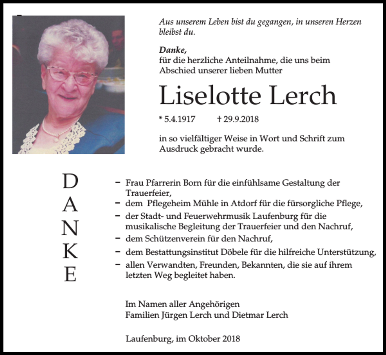<p>D</p><p>Aus unserem Leben bist du gegangen, in unseren Herzen<br />bleibst du.<br />Danke,<br />für die herzliche Anteilnahme, die uns beim<br />Abschied unserer lieben Mutter</p><p>Liselotte Lerch<br />* 5.4.1917</p><p>† 29.9.2018</p><p>in so vielfältiger Weise in Wort und Schrift zum<br />Ausdruck gebracht wurde.</p><p>D<br />A<br />N<br />K<br />E</p><p>D Frau Pfarrerin Born für die einfühlsame Gestaltung der<br />Trauerfeier,<br />D dem Pflegeheim Mühle in Atdorf für die fürsorgliche Pflege,<br />D der Stadt- und Feuerwehrmusik Laufenburg für die<br />musikalische Begleitung der Trauerfeier und den Nachruf,<br />D dem Schützenverein für den Nachruf,<br />D dem Bestattungsinstitut Döbele für die hilfreiche Unterstützung,<br />D allen Verwandten, Freunden, Bekannten, die sie auf ihrem<br />letzten Weg begleitet haben.<br />Im Namen aller Angehörigen<br />Familien Jürgen Lerch und Dietmar Lerch<br />Laufenburg, im Oktober 2018</p>