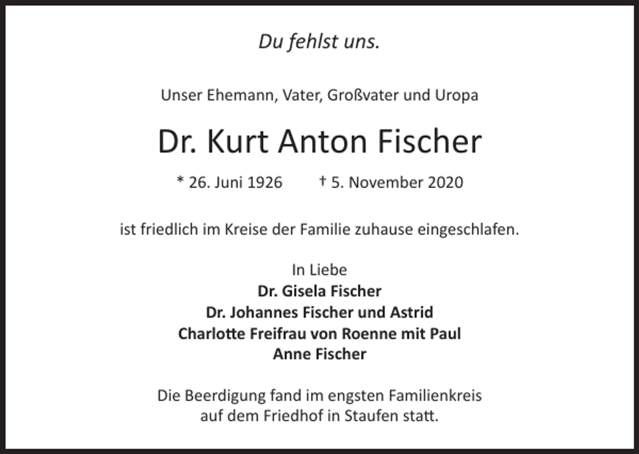 <p>Du fehlst uns.<br />Unser Ehemann, Vater, Großvater und Uropa</p><p>Dr. Kurt Anton Fischer<br />* 26. Juni 1926</p><p>† 5. November 2020</p><p>ist friedlich im Kreise der Familie zuhause eingeschlafen.<br />In Liebe<br />Dr. Gisela Fischer<br />Dr. Johannes Fischer und Astrid<br />Charlotte Freifrau von Roenne mit Paul<br />Anne Fischer<br />Die Beerdigung fand im engsten Familienkreis<br />auf dem Friedhof in Staufen statt.</p>