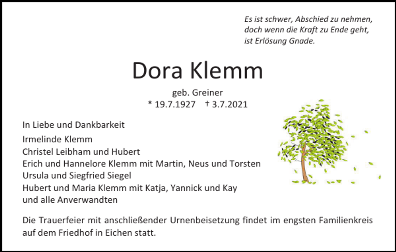 <p>Es ist schwer, Abschied zu nehmen,<br />doch wenn die Kraft zu Ende geht,<br />ist Erlösung Gnade.</p><p>Dora Klemm<br />geb. Greiner<br />* 19.7.1927 † 3.7.2021<br />In Liebe und Dankbarkeit<br />Irmelinde Klemm<br />Christel Leibham und Hubert<br />Erich und Hannelore Klemm mit Martin, Neus und Torsten<br />Ursula und Siegfried Siegel<br />Hubert und Maria Klemm mit Katja, Yannick und Kay<br />und alle Anverwandten<br />Die Trauerfeier mit anschließender Urnenbeisetzung findet im engsten Familienkreis<br />auf dem Friedhof in Eichen statt.</p>