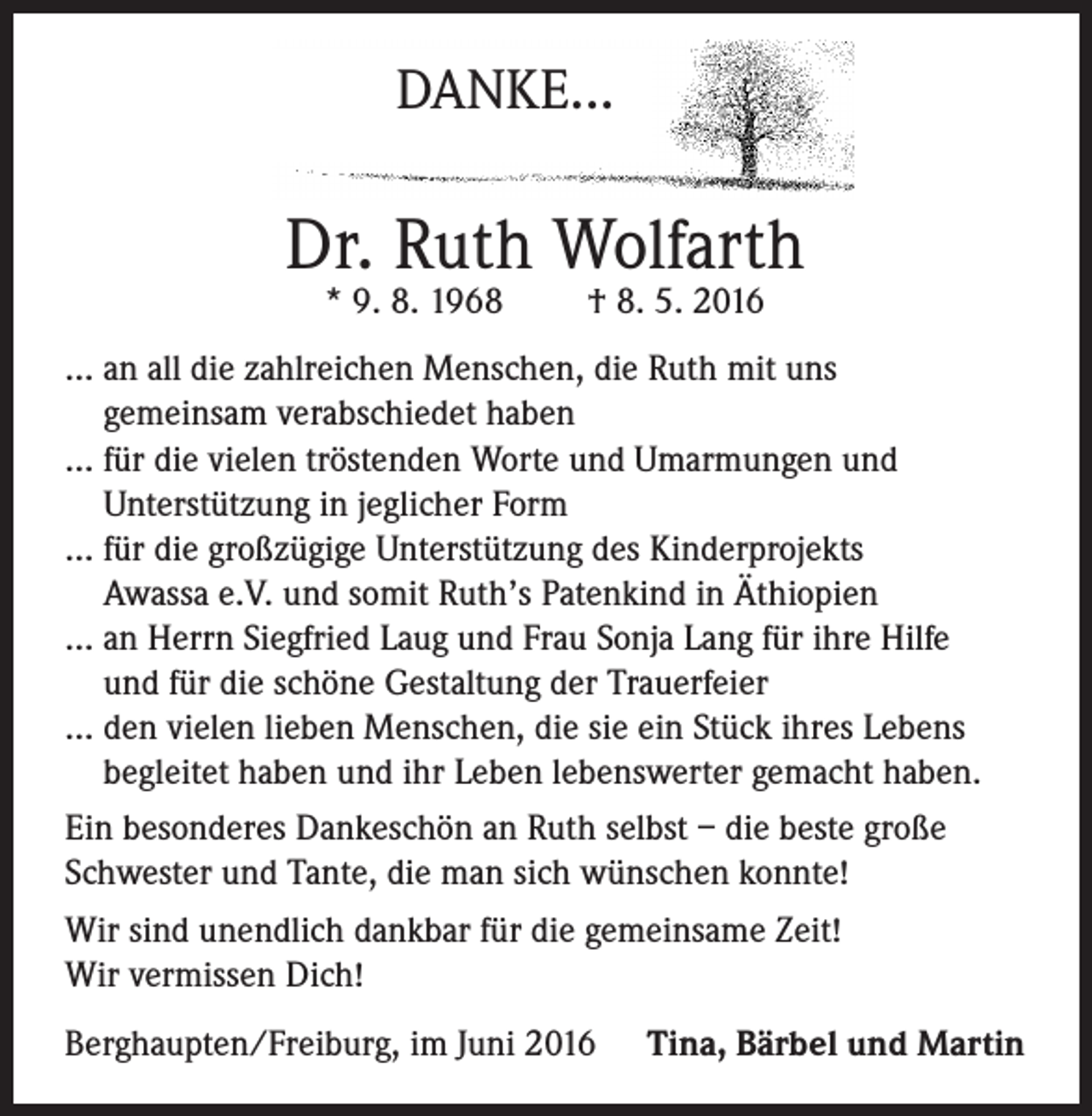 <p>DANKE...</p><p>Dr. Ruth Wolfarth<br />* 9. 8. 1968</p><p>† 8. 5. 2016</p><p>... a n all die zahlreichen Menschen, die Ruth mit uns<br />gemeinsam verabschiedet haben<br />... für die vielen tröstenden Worte und Umarmungen und<br />Unterstützung in jeglicher Form<br />... für die großzügige Unterstützung des Kinderprojekts<br />Awassa e.V. und somit Ruth’s Patenkind in Äthiopien<br />... a n Herrn Siegfried Laug und Frau Sonja Lang für ihre Hilfe<br />und für die schöne Gestaltung der Trauerfeier<br />... d en vielen lieben Menschen, die sie ein Stück ihres Lebens<br />begleitet haben und ihr Leben lebenswerter gemacht haben.<br />Ein besonderes Dankeschön an Ruth selbst – die beste große<br />Schwester und Tante, die man sich wünschen konnte!<br />Wir sind unendlich dankbar für die gemeinsame Zeit!<br />Wir vermissen Dich!<br />Berghaupten/Freiburg, im Juni 2016</p><p>Tina, Bärbel und Martin</p>