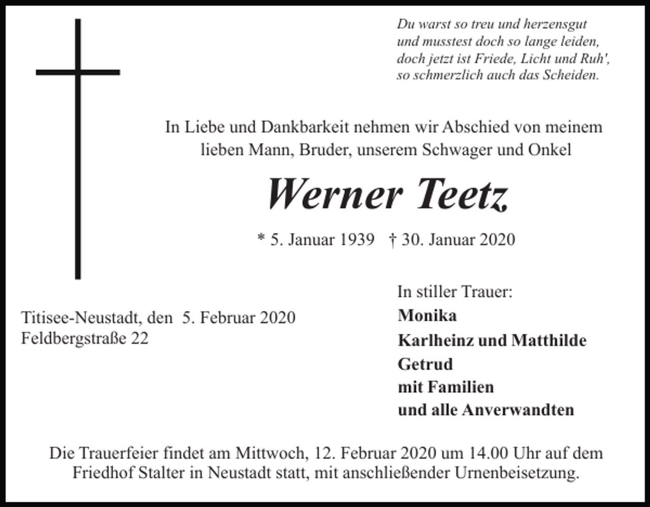 <p>Du warst so treu und herzensgut<br />und musstest doch so lange leiden,<br />doch jetzt ist Friede, Licht und Ruh',<br />so schmerzlich auch das Scheiden.</p><p>In Liebe und Dankbarkeit nehmen wir Abschied von meinem<br />lieben Mann, Bruder, unserem Schwager und Onkel</p><p>Werner Teetz<br />* 5. Januar 1939 † 30. Januar 2020</p><p>Titisee-Neustadt, den 5. Februar 2020<br />Feldbergstraße 22</p><p>In stiller Trauer:<br />Monika<br />Karlheinz und Matthilde<br />Getrud<br />mit Familien<br />und alle Anverwandten</p><p>Die Trauerfeier findet am Mittwoch, 12. Februar 2020 um 14.00 Uhr auf dem<br />Friedhof Stalter in Neustadt statt, mit anschließender Urnenbeisetzung.</p>