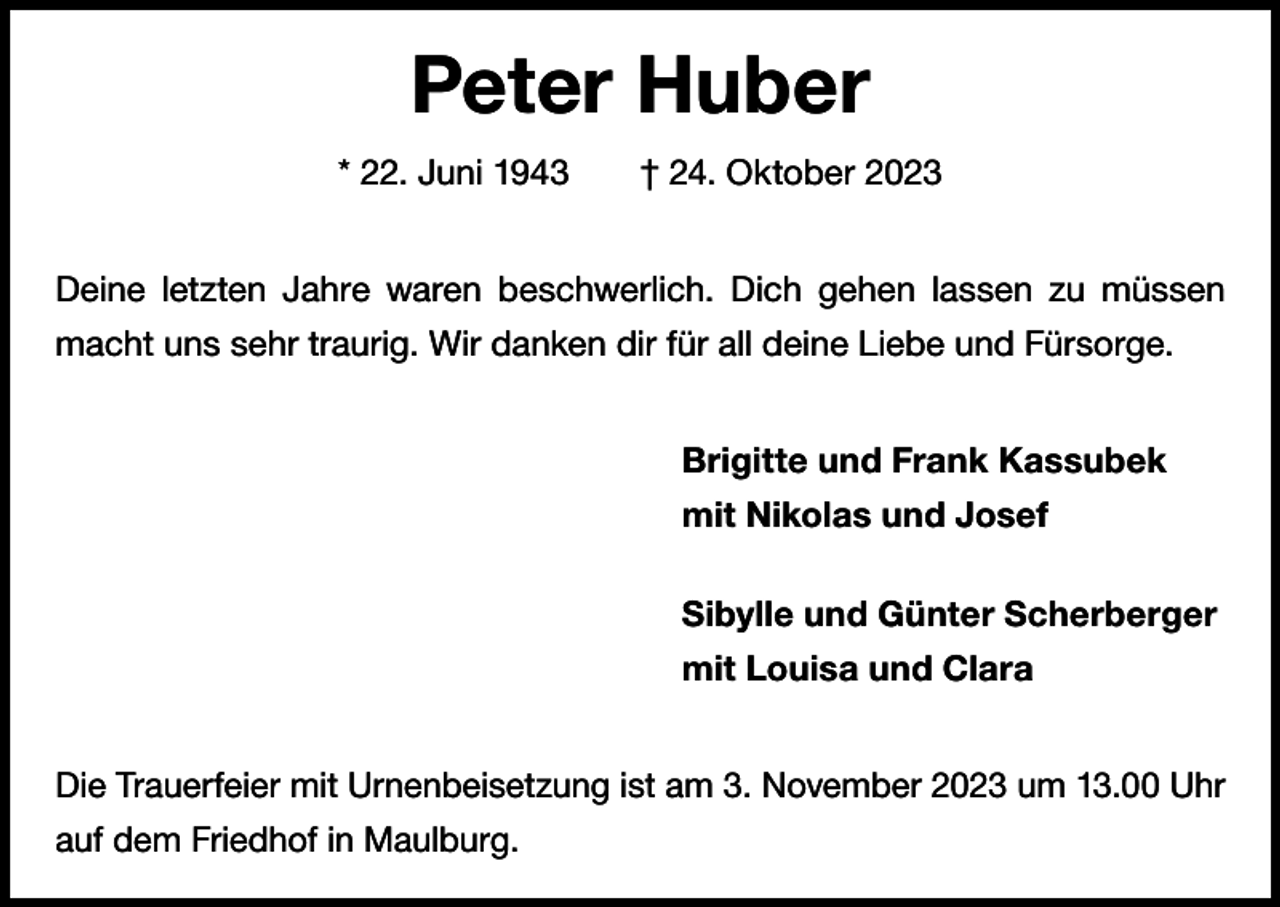<p>Peter Huber<br />* 22. Juni 1943 † 24. Oktober 2023<br />Deine letzten Jahre waren beschwerlich. Dich gehen lassen zu müssen<br />macht uns sehr traurig. Wir danken dir für all deine Liebe und Fürsorge.<br />Brigitte und Frank Kassubek<br />mit Nikolas und Josef<br />Sibylle und Günter Scherberger<br />mit Louisa und Clara<br />Die Trauerfeier mit Urnenbeisetzung ist am 3. November 2023 um 13.00 Uhr<br />auf dem Friedhof in Maulburg.</p>