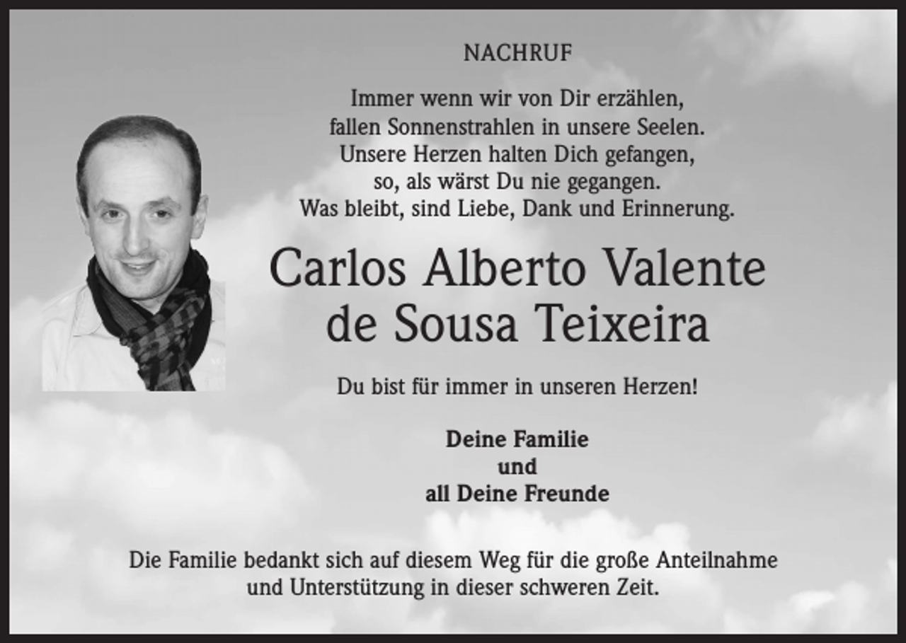 <p>NACHRUF<br />Immer wenn wir von Dir erzählen,<br />fallen Sonnenstrahlen in unsere Seelen.<br />Unsere Herzen halten Dich gefangen,<br />so, als wärst Du nie gegangen.<br />Was bleibt, sind Liebe, Dank und Erinnerung.</p><p>Carlos Alberto Valente<br />de Sousa Teixeira<br />Du bist für immer in unseren Herzen!<br />Deine Familie<br />und<br />all Deine Freunde<br />Die Familie bedankt sich auf diesem Weg für die große Anteilnahme<br />und Unterstützung in dieser schweren Zeit.</p>