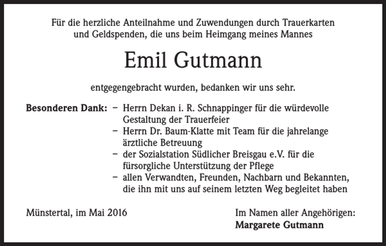 <p>Für die herzliche Anteilnahme und Zuwendungen durch Trauerkarten<br />und Geldspenden, die uns beim Heimgang meines Mannes</p><p>Emil Gutmann<br />entgegengebracht wurden, bedanken wir uns sehr.<br />Besonderen Dank: – Herrn Dekan i. R. Schnappinger für die würdevolle<br />Gestaltung der Trauerfeier</p><p>– Herrn Dr. Baum-Klatte mit Team für die jahrelange<br />ärztliche Betreuung</p><p>– der Sozialstation Südlicher Breisgau e.V. für die<br />fürsorgliche Unterstützung der Pflege</p><p>– allen Verwandten, Freunden, Nachbarn und Bekannten,<br />die ihn mit uns auf seinem letzten Weg begleitet haben<br />Münstertal, im Mai 2016</p><p>Im Namen aller Angehörigen:<br />Margarete Gutmann</p>