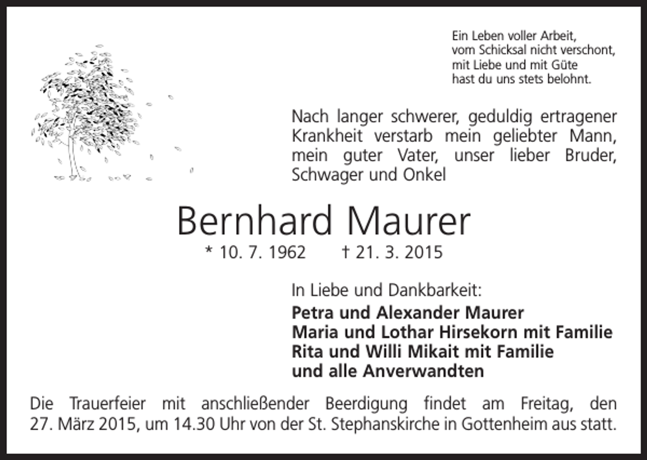 <p>Ein Leben voller Arbeit,<br />vom Schicksal nicht verschont,<br />mit Liebe und mit Güte<br />hast du uns stets belohnt.</p><p>Nach langer schwerer, geduldig ertragener<br />Krankheit verstarb mein geliebter Mann,<br />mein guter Vater, unser lieber Bruder,<br />­Schwager und Onkel</p><p>Bernhard Maurer<br />* 10. 7. 1962 † 21. 3. 2015</p><p>In Liebe und Dankbarkeit:<br />Petra und Alexander Maurer<br />Maria und Lothar Hirsekorn mit Familie<br />Rita und Willi Mikait mit Familie<br />und alle Anverwandten<br />Die Trauerfeier mit anschließender Beerdigung findet am Freitag, den<br />27. März 2015, um 14.30 Uhr von der St. Stephanskirche in Gottenheim aus statt.</p>