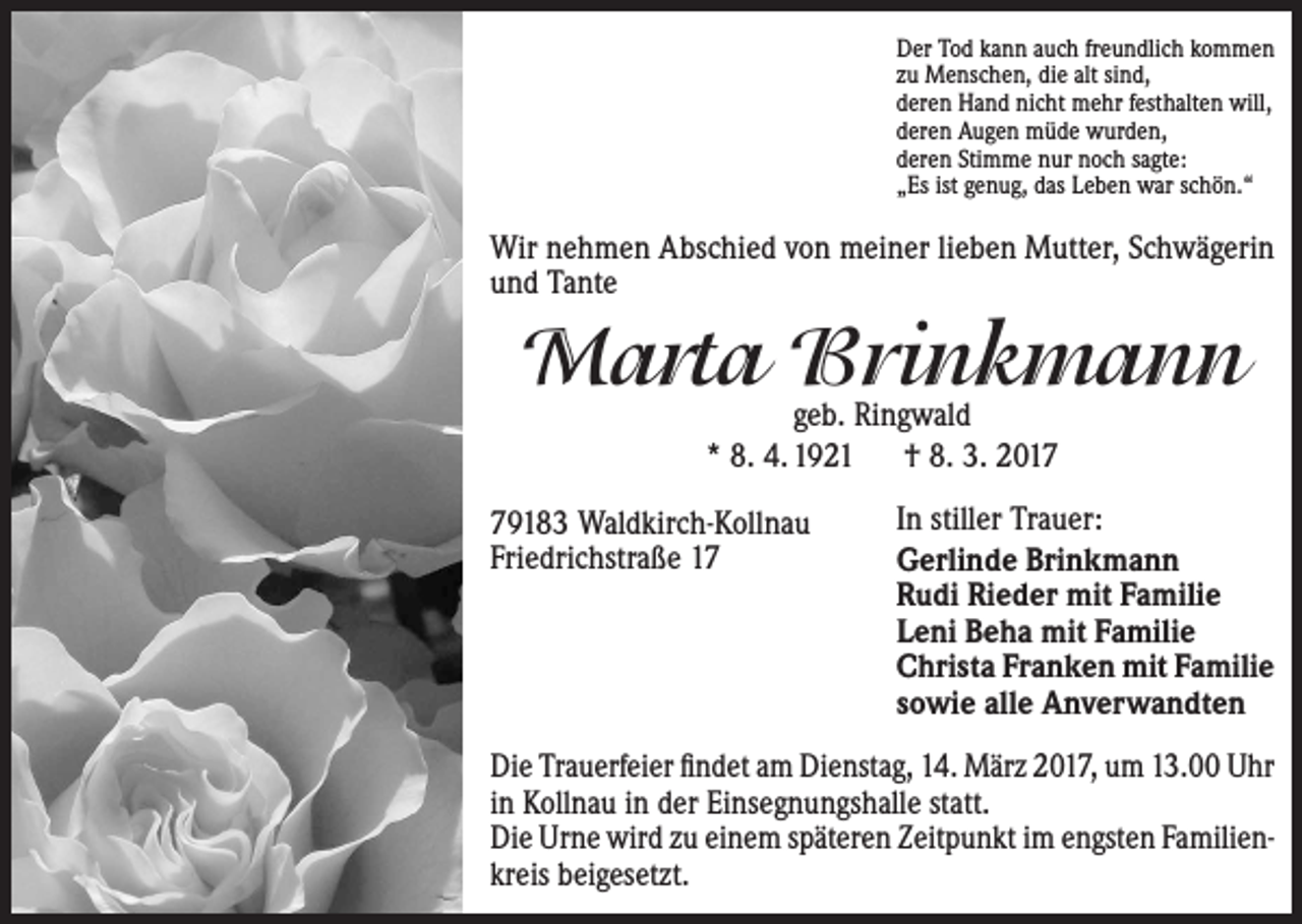<p>Der Tod kann auch freundlich kommen<br />zu Menschen, die alt sind,<br />deren Hand nicht mehr festhalten will,<br />deren Augen müde wurden,<br />deren Stimme nur noch sagte:<br />„Es ist genug, das Leben war schön.“</p><p>Wir nehmen Abschied von meiner lieben Mutter, Schwägerin<br />und Tante</p><p>Marta Brinkmann<br />geb. Ringwald<br />* 8. 4. 1921 † 8. 3. 2019183 Waldkirch-Kollnau<br />Friedrichstraße 17</p><p>In stiller Trauer:<br />Gerlinde Brinkmann<br />Rudi Rieder mit Familie<br />Leni Beha mit Familie<br />Christa Franken mit Familie<br />sowie alle Anverwandten</p><p>Die Trauerfeier findet am Dienstag, 14. März 2017, um 13.00 Uhr<br />in Kollnau in der Einsegnungshalle statt.<br />Die Urne wird zu einem späteren Zeitpunkt im engsten Familien­<br />kreis beigesetzt.</p>