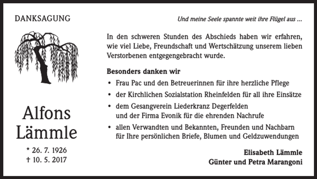<p>DANKSAGUNG</p><p>Und meine Seele spannte weit ihre Flügel aus ...</p><p>In den schweren Stunden des Abschieds haben wir erfahren,<br />wie viel Liebe, Freundschaft und Wertschätzung unserem lieben<br />Verstorbenen entgegengebracht wurde.</p><p>Alfons<br />Lämmle<br />* 26. 7. 1926<br />† 10. 5. 2017</p><p>Besonders danken wir<br />• Frau Pac und den Betreuerinnen für ihre herzliche Pflege<br />• der Kirchlichen Sozialstation Rheinfelden für all ihre Einsätze<br />• dem Gesangverein Liederkranz Degerfelden<br />und der Firma Evonik für die ehrenden Nachrufe<br />• allen Verwandten und Bekannten, Freunden und Nachbarn<br />für Ihre persönlichen Briefe, Blumen und Geldzuwendungen<br />Elisabeth Lämmle<br />Günter und Petra Marangoni</p>