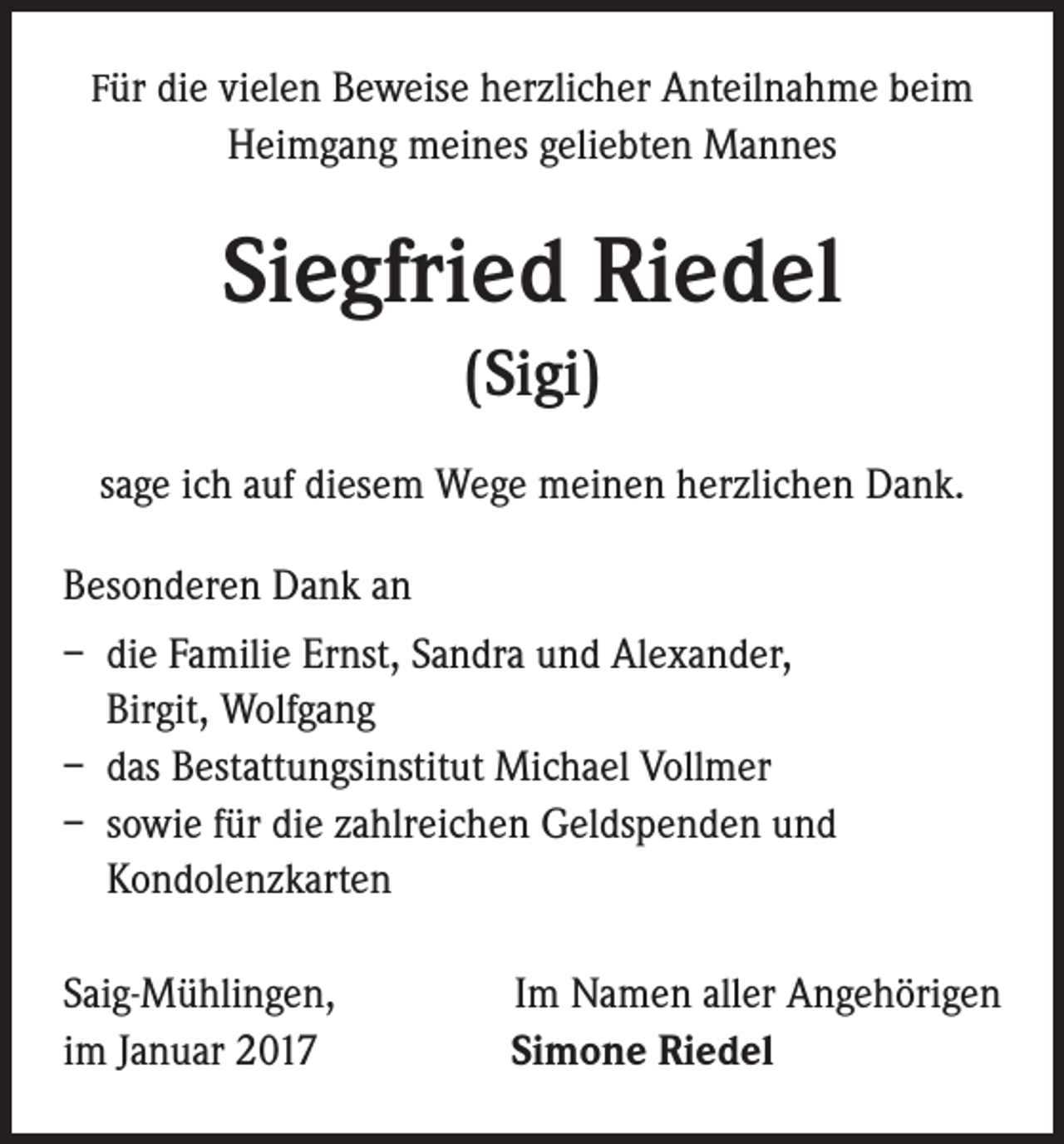 <p>Für die vielen Beweise herzlicher Anteilnahme beim</p><p>Heimgang meines geliebten Mannes</p><p>Siegfried Riedel<br />(Sigi)<br />sage ich auf diesem Wege meinen herzlichen Dank.<br />Besonderen Dank an<br />– die Familie Ernst, Sandra und Alexander,<br />Birgit, Wolfgang<br />– das Bestattungsinstitut Michael Vollmer<br />– sowie für die zahlreichen Geldspenden und<br />Kondolenzkarten<br />Saig-Mühlingen,<br />im Januar 2017</p><p>Im Namen aller Angehörigen<br />Simone Riedel</p>