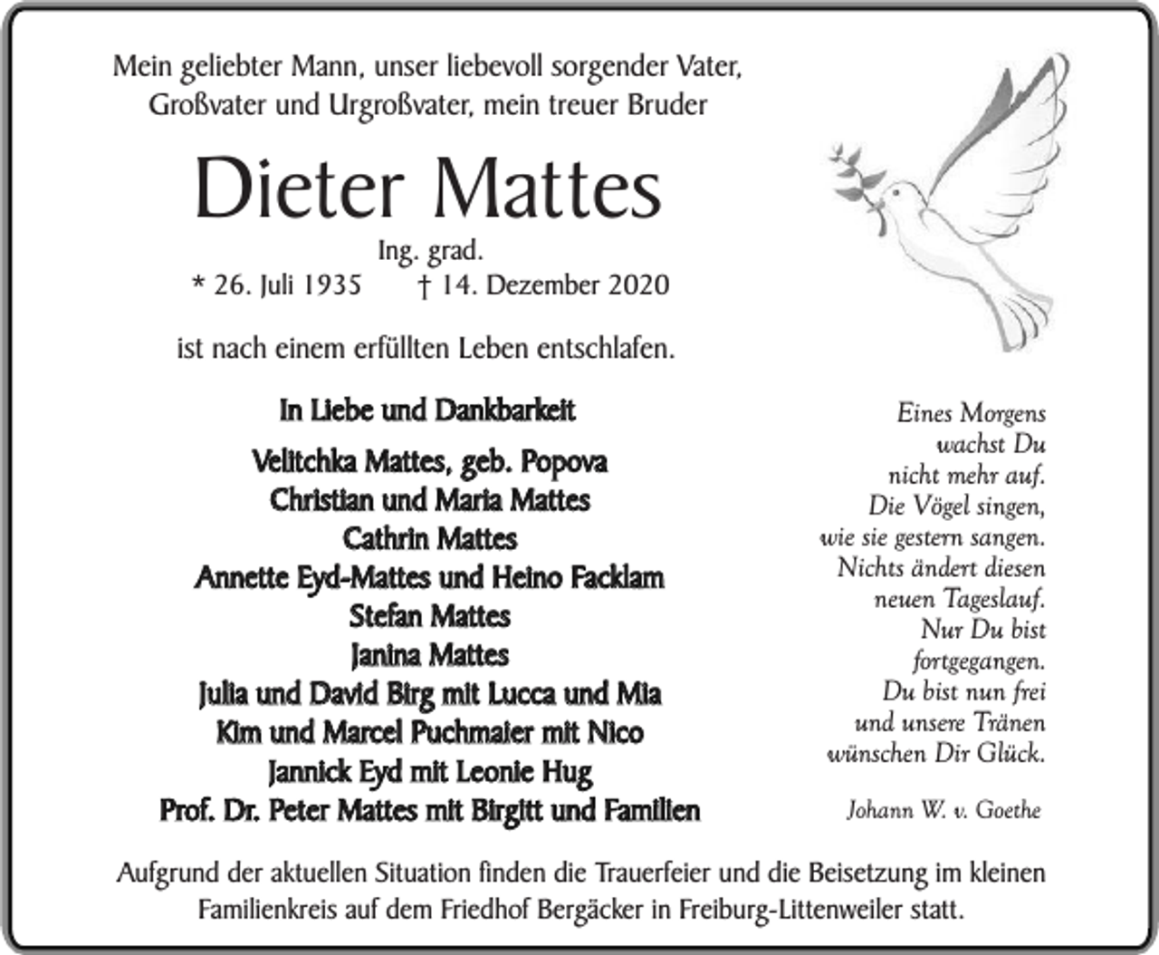 <p>Mein geliebter Mann, unser liebevoll sorgender Vater,<br />Großvater und Urgroßvater, mein treuer Bruder</p><p>Dieter Mattes</p><p>* 26. Juli 1935</p><p>Ing. grad.<br />† 14. Dezember 2020</p><p>ist nach einem erfüllten Leben entschlafen.<br />In Liebe und Dankbarkeit<br />Velitchka Mattes, geb. Popova<br />Christian und Maria Mattes<br />Cathrin Mattes<br />Annette Eyd-Mattes und Heino Facklam<br />Stefan Mattes<br />Janina Mattes<br />Julia und David Birg mit Lucca und Mia<br />Kim und Marcel Puchmaier mit Nico<br />Jannick Eyd mit Leonie Hug<br />Prof. Dr. Peter Mattes mit Birgitt und Familien</p><p>Eines Morgens<br />wachst Du<br />nicht mehr auf.<br />Die Vögel singen,<br />wie sie gestern sangen.<br />Nichts ändert diesen<br />neuen Tageslauf.<br />Nur Du bist<br />fortgegangen.<br />Du bist nun frei<br />und unsere Tränen<br />wünschen Dir Glück.<br />Johann W. v. Goethe</p><p>Aufgrund der aktuellen Situation finden die Trauerfeier und die Beisetzung im kleinen<br />Familienkreis auf dem Friedhof Bergäcker in Freiburg-Littenweiler statt.</p>