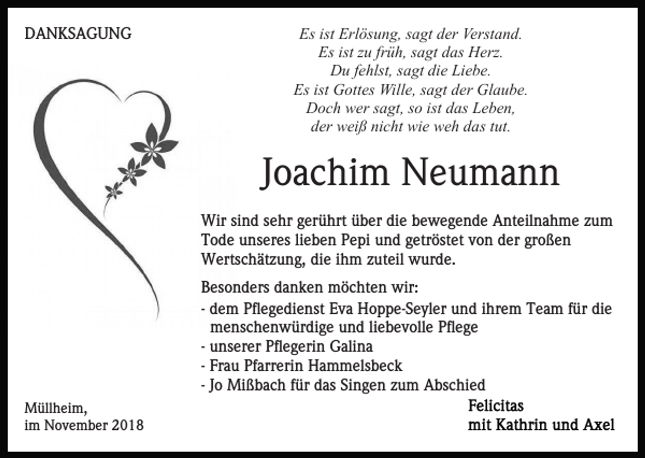 <p>DANKSAGUNG</p><p>Es ist Erlösung, sagt der Verstand.<br />Es ist zu früh, sagt das Herz.<br />Du fehlst, sagt die Liebe.<br />Es ist Gottes Wille, sagt der Glaube.<br />Doch wer sagt, so ist das Leben,<br />der weiß nicht wie weh das tut.</p><p>Joachim Neumann<br />Wir sind sehr gerührt über die bewegende Anteilnahme zum<br />Tode unseres lieben Pepi und getröstet von der großen<br />Wertschätzung, die ihm zuteil wurde.<br />Besonders danken möchten wir:<br />- dem Pflegedienst Eva Hoppe-Seyler und ihrem Team für die<br />menschenwürdige und liebevolle Pflege<br />- unserer Pflegerin Galina<br />- Frau Pfarrerin Hammelsbeck<br />- Jo Mißbach für das Singen zum Abschied<br />Müllheim,<br />im November 2018</p>