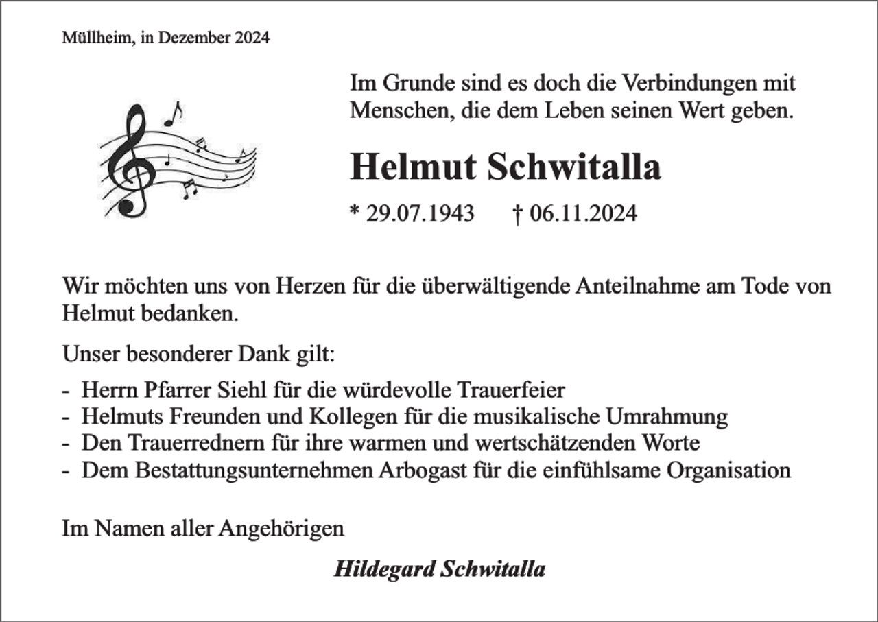 <p>Müllheim, in Dezember 2024</p><p>Im Grunde sind es doch die Verbindungen mit<br />Menschen, die dem Leben seinen Wert geben.</p><p>Helmut Schwitalla<br />* 29.07.1943</p><p>† 06.11.2024</p><p>Wir möchten uns von Herzen für die überwältigende Anteilnahme am Tode von<br />Helmut bedanken.<br />Unser besonderer Dank gilt:<br />- Herrn Pfarrer Siehl für die würdevolle Trauerfeier<br />- Helmuts Freunden und Kollegen für die musikalische Umrahmung<br />- Den Trauerrednern für ihre warmen und wertschätzenden Worte<br />- Dem Bestattungsunternehmen Arbogast für die einfühlsame Organisation<br />Im Namen aller Angehörigen<br />Hildegard Schwitalla</p>
