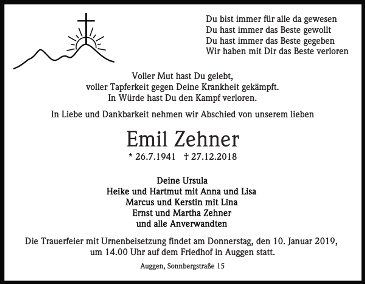 <p>Du bist immer für alle da gewesen<br />Du hast immer das Beste gewollt<br />Du hast immer das Beste gegeben<br />Wir haben mit Dir das Beste verloren<br />Voller Mut hast Du gelebt,<br />voller Tapferkeit gegen Deine Krankheit gekämpft.<br />In Würde hast Du den Kampf verloren.<br />In Liebe und Dankbarkeit nehmen wir Abschied von unserem lieben</p><p>Emil Zehner<br />* 26.7.1941 † 27.12.2018</p><p>Die Trauerfeier mit Urnenbeisetzung findet am Donnerstag, den 10. Januar 2019,<br />um 14.00 Uhr auf dem Friedhof in Auggen statt.<br />Auggen, Sonnbergstraße 15</p>