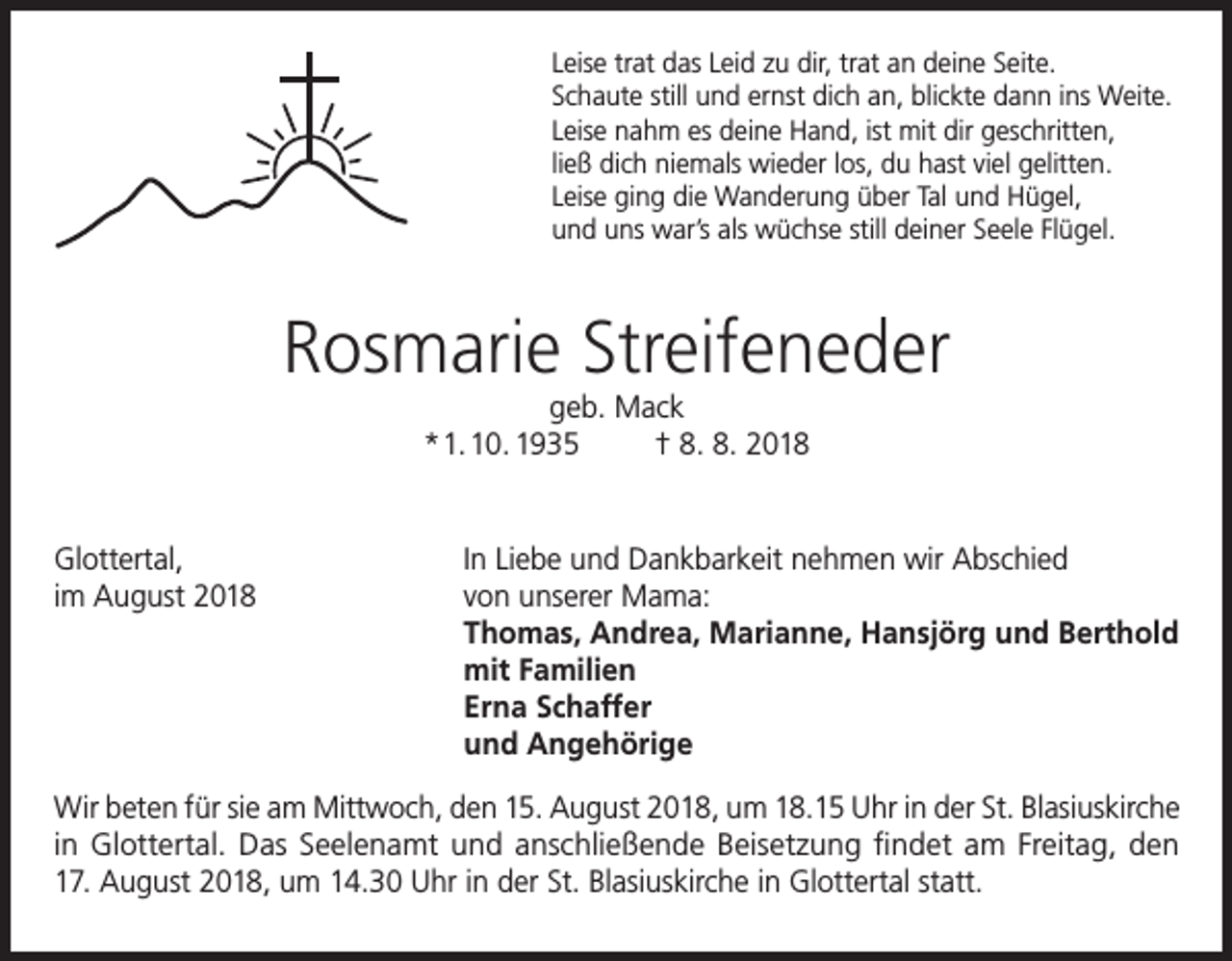 <p>Leise trat das Leid zu dir, trat an deine Seite.<br />Schaute still und ernst dich an, blickte dann ins Weite.<br />Leise nahm es deine Hand, ist mit dir geschritten,<br />ließ dich niemals wieder los, du hast viel gelitten.<br />Leise ging die Wanderung über Tal und Hügel,<br />und uns war’s als wüchse still deiner Seele Flügel.</p><p>Rosmarie Streifeneder<br />geb. Mack<br />* 1. 10. 1935<br />† 8. 8. 2018</p><p>Glottertal,<br />In Liebe und Dankbarkeit nehmen wir Abschied<br />im August 2018 von unserer Mama:<br />Thomas, Andrea, Marianne, Hansjörg und Berthold<br />mit Familien<br />Erna Schaffer<br />und Angehörige<br />Wir beten für sie am Mittwoch, den 15. August 2018, um 18.15 Uhr in der St. Blasiuskirche<br />in Glottertal. Das Seelenamt und anschließende Beisetzung findet am Freitag, den<br />17. August 2018, um 14.30 Uhr in der St. Blasiuskirche in Glottertal statt.</p>