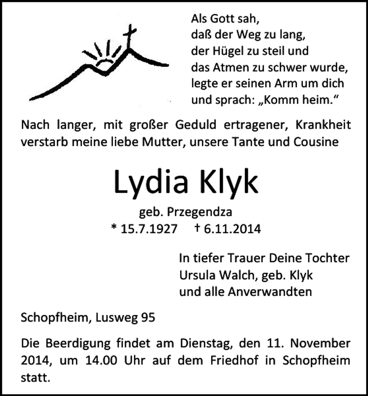 <p>Als Gott sah,<br />daß der Weg zu lang,<br />der Hügel zu steil und<br />das Atmen zu schwer wurde,<br />legte er seinen Arm um dich<br />und sprach: „Komm heim.“</p><p>Nach langer, mit großer Geduld ertragener, Krankheit<br />verstarb meine liebe Mutter, unsere Tante und Cousine</p><p>Lydia Klyk</p><p>geb. Przegendza<br />* 15.7.1927 † 6.11.2014<br />In tiefer Trauer Deine Tochter<br />Ursula Walch, geb. Klyk<br />und alle Anverwandten<br />Schopfheim, Lusweg 95<br />Die Beerdigung findet am Dienstag, den 11. November<br />2014, um 14.00 Uhr auf dem Friedhof in Schopfheim<br />statt.</p>