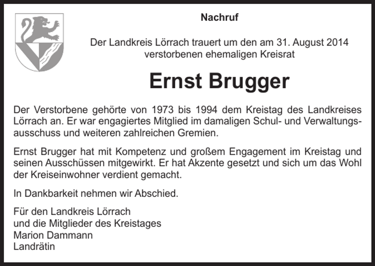 <p>Nachruf<br />Der Landkreis Lörrach trauert um den am 31. August 2014<br />verstorbenen ehemaligen Kreisrat</p><p>Ernst Brugger<br />Der Verstorbene gehörte von 1973 bis 1994 dem Kreistag des Landkreises<br />Lörrach an. Er war engagiertes Mitglied im damaligen Schul- und Verwaltungsausschuss und weiteren zahlreichen Gremien.<br />Ernst Brugger hat mit Kompetenz und großem Engagement im Kreistag und<br />seinen Ausschüssen mitgewirkt. Er hat Akzente gesetzt und sich um das Wohl<br />der Kreiseinwohner verdient gemacht.<br />In Dankbarkeit nehmen wir Abschied.<br />Für den Landkreis Lörrach<br />und die Mitglieder des Kreistages<br />Marion Dammann<br />Landrätin</p>
