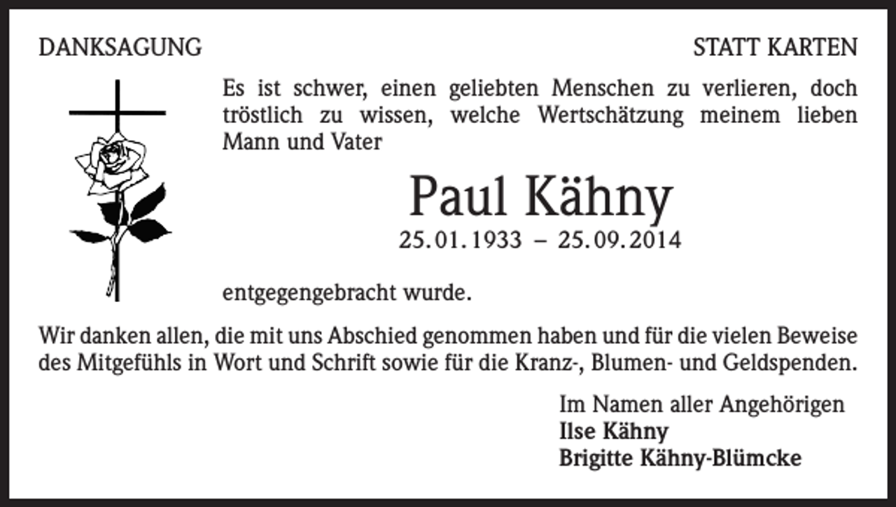 <p>DANKSAGUNG</p><p>STATT KARTEN<br />Es ist schwer, einen geliebten Menschen zu verlieren, doch<br />tröstlich zu wissen, welche Wertschätzung meinem lieben<br />Mann und Vater</p><p>Paul Kähny</p><p>25. 01. 1933 – 25. 09. 2014<br />entgegengebracht wurde.<br />Wir danken allen, die mit uns Abschied genommen haben und für die vielen Beweise<br />des Mitgefühls in Wort und Schrift sowie für die Kranz-, Blumen- und Geldspenden.<br />Im Namen aller Angehörigen<br />Ilse Kähny<br />Brigitte Kähny-Blümcke</p>