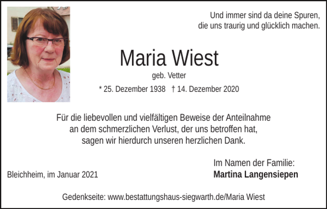 <p>Und immer sind da deine Spuren,<br />die uns traurig und glücklich machen.</p><p>Maria Wiest</p><p>> Foto <</p><p>geb. Vetter</p><p>* 25. Dezember 1938 † 14. Dezember 2020</p><p>Für die liebevollen und vielfältigen Beweise der Anteilnahme<br />an dem schmerzlichen Verlust, der uns betroffen hat,<br />sagen wir hierdurch unseren herzlichen Dank.<br />Bleichheim, im Januar 2021</p><p>Im Namen der Familie:<br />Martina Langensiepen</p><p>Gedenkseite: www.bestattungshaus-siegwarth.de/Maria Wiest</p>