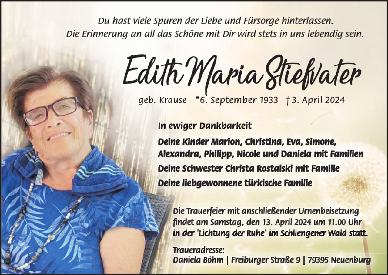 <p>Du hast viele Spuren der Liebe und Fürsorge hinterlassen.<br />Die Erinnerung an all das Schöne mit Dir wird stets in uns lebendig sein.</p><p>In ewiger Dankbarkeit<br />Deine Kinder Marion, Christina, Eva, Simone,<br />Alexandra, Philipp, Nicole und Daniela mit Familien<br />Deine Schwester Christa Rostalski mit Familie<br />Deine liebgewonnene türkische Familie<br />Die Trauerfeier mit anschließender Urnenbeisetzung<br />findet am Samstag, den 13. April 2024 um 11.00 Uhr<br />in der 'Lichtung der Ruhe' im Schliengener Wald statt.<br />Traueradresse:<br />Daniela Böhm | Freiburger Straße 9 | 79395 Neuenburg</p>