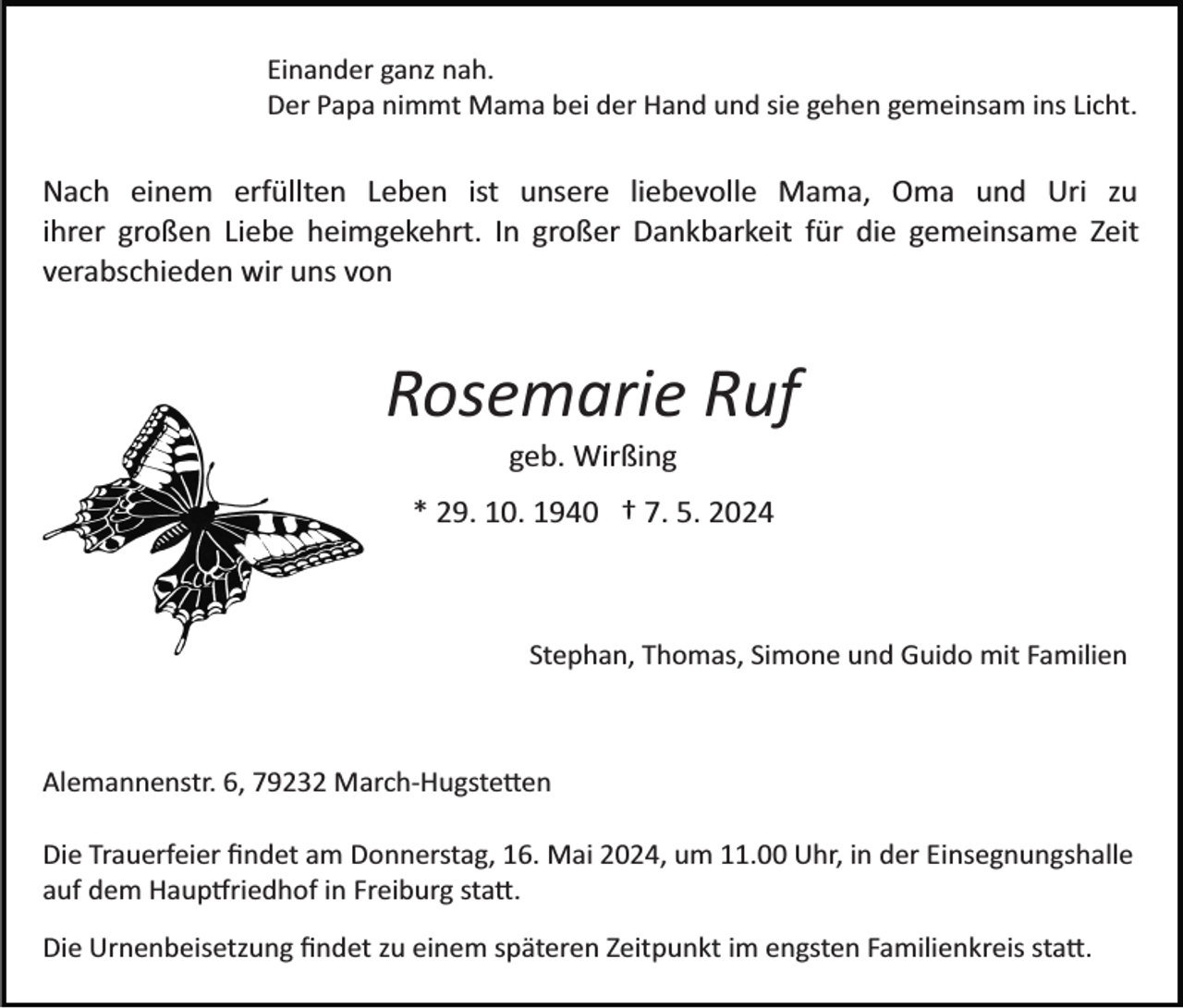 <p>Einander ganz nah.<br />Der Papa nimmt Mama bei der Hand und sie gehen gemeinsam ins Licht.</p><p>Nach einem erfüllten Leben ist unsere liebevolle Mama, Oma und Uri zu<br />ihrer großen Liebe heimgekehrt. In großer Dankbarkeit für die gemeinsame Zeit<br />verabschieden wir uns von</p><p>Rosemarie Ruf<br />geb. Wirßing<br />* 29. 10. 1940 † 7. 5. 2024</p><p>Stephan, Thomas, Simone und Guido mit Familien</p><p>Alemannenstr. 6, 79232 March­Hugste�en<br />Die Trauerfeier ﬁndet am Donnerstag, 16. Mai 2024, um 11.00 Uhr, in der Einsegnungshalle<br />auf dem Haup�riedhof in Freiburg sta�.<br />Die Urnenbeisetzung ﬁndet zu einem späteren Zeitpunkt im engsten Familienkreis sta�.</p>