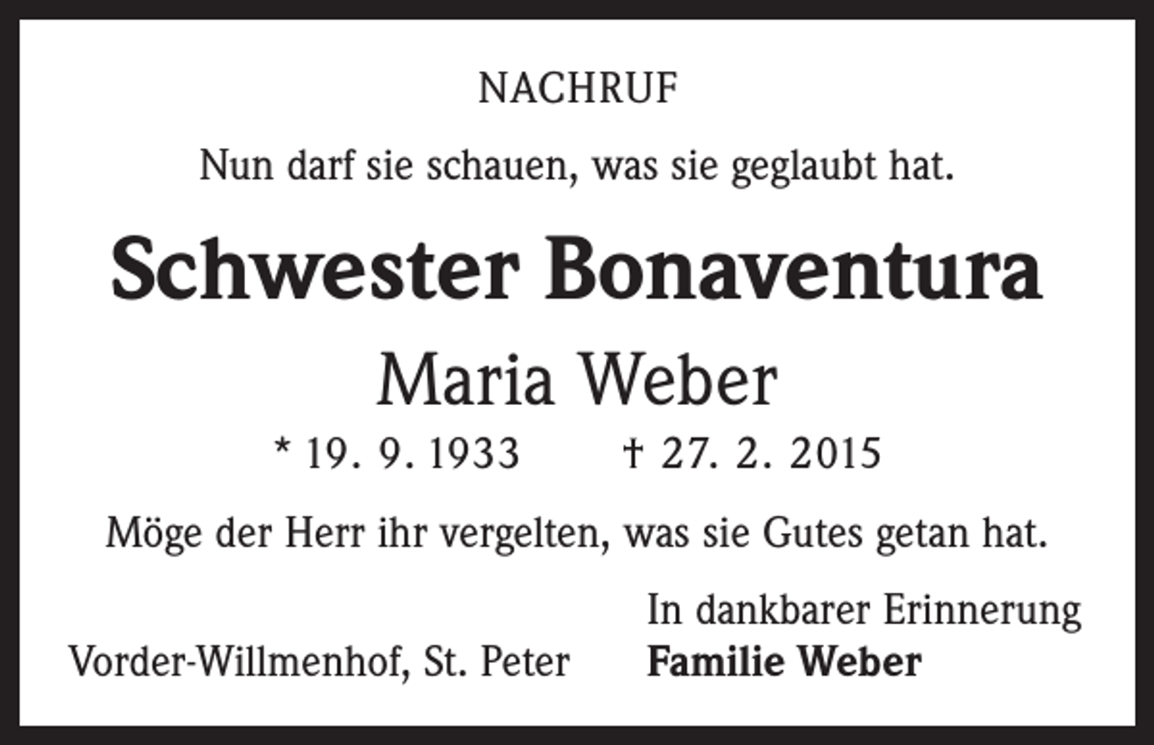 <p>NACHRUF<br />Nun darf sie schauen, was sie geglaubt hat.</p><p>Schwester Bonaventura<br />Maria Weber<br />* 19. 9. 1933 † 27. 2. 2015<br />Möge der Herr ihr vergelten, was sie Gutes getan hat.</p><p>Vorder-Willmenhof, St. Peter</p><p>In dankbarer Erinnerung<br />Familie Weber</p>