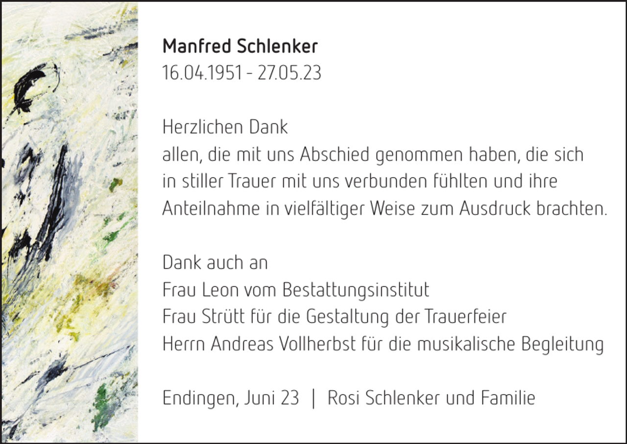 <p>Manfred Schlenker<br />16.04.1951 - 27.05.23<br />Herzlichen Dank<br />allen, die mit uns Abschied genommen haben, die sich<br />in stiller Trauer mit uns verbunden fühlten und ihre<br />Anteilnahme in vielfältiger Weise zum Ausdruck brachten.<br />Dank auch an<br />Frau Leon vom Bestattungsinstitut<br />Frau Strütt für die Gestaltung der Trauerfeier<br />Herrn Andreas Vollherbst für die musikalische Begleitung<br />Endingen, Juni 23 | Rosi Schlenker und Familie</p>