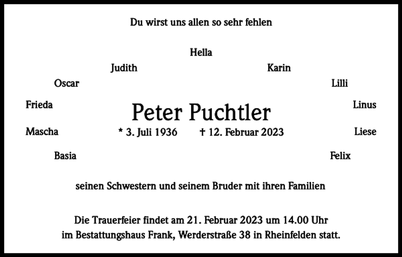 <p>Du wirst uns allen so sehr fehlen<br />Hella<br />JudithKarin<br />OscarLilli</p><p>Peter Puchtler</p><p>FriedaLinus<br />MaschaLiese<br />* 3. Juli 1936 † 12. Februar 2023<br />BasiaFelix<br />seinen Schwestern und seinem Bruder mit ihren Familien<br />Die Trauerfeier findet am 21. Februar 2023 um 14.00 Uhr<br />im Bestattungshaus Frank, Werderstraße 38 in Rheinfelden statt.</p>